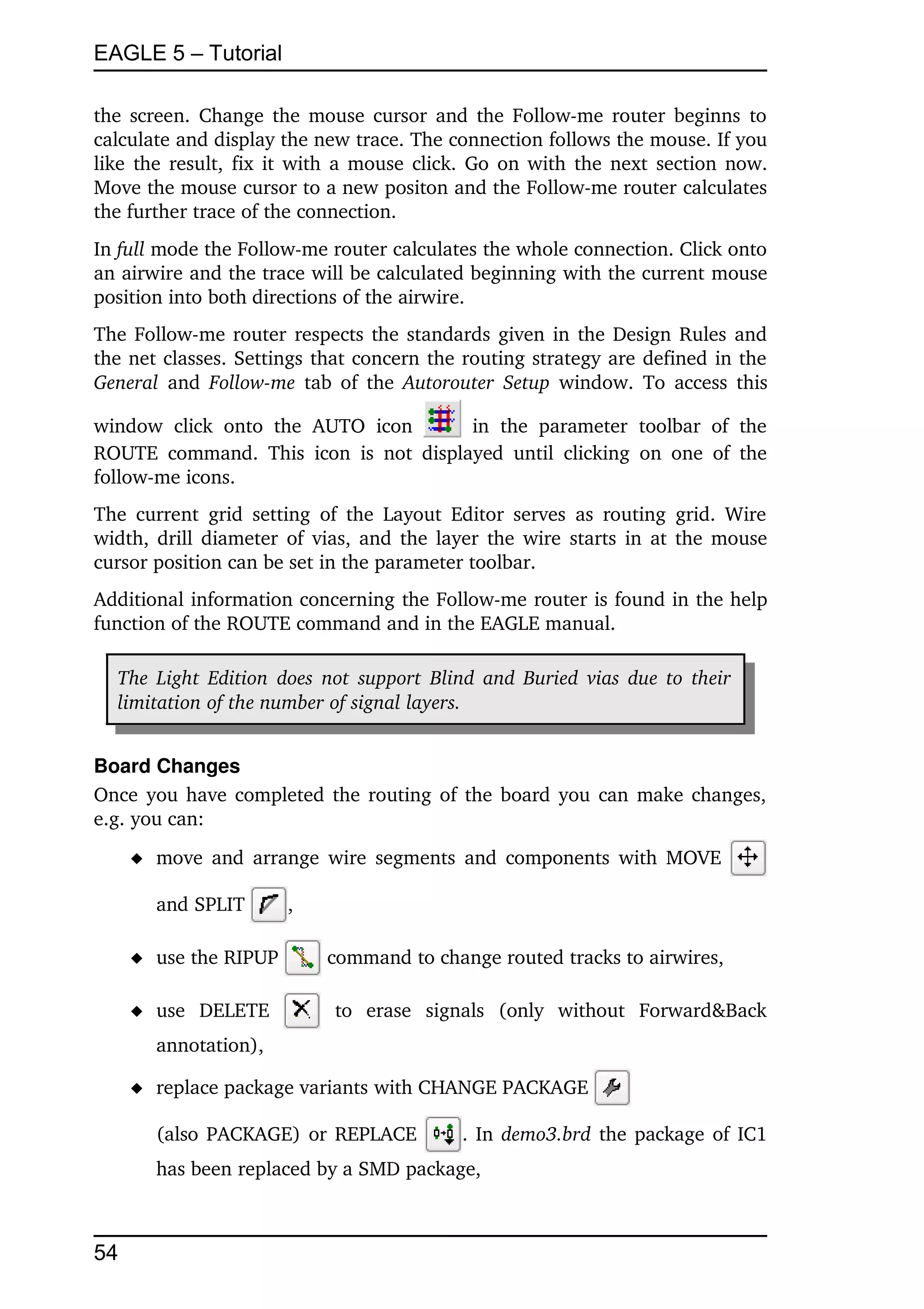 EAGLE 5 – Tutorial

the screen. Change the mouse cursor and the Follow­me router beginns to 
calculate and display the new trace. The connection follows the mouse. If you 
like the result, fix it with a mouse click. Go on with the next section now. 
Move the mouse cursor to a new positon and the Follow­me router calculates 
the further trace of the connection.
In full mode the Follow­me router calculates the whole connection. Click onto 
an airwire and the trace will be calculated beginning with the current mouse 
position into both directions of the airwire.
The Follow­me router respects the standards given in the Design Rules and 
the net classes. Settings that concern the routing strategy are defined in the 
General  and  Follow­me  tab of the  Autorouter Setup  window. To access this 

window   click   onto   the   AUTO   icon         in   the   parameter   toolbar   of   the 
ROUTE   command.   This   icon   is   not  displayed   until   clicking   on  one   of   the 
follow­me icons. 
The current   grid   setting   of  the  Layout  Editor  serves  as  routing  grid. Wire 
width, drill diameter of vias, and the layer the wire starts in at the mouse 
cursor position can be set in the parameter toolbar. 
Additional information concerning the Follow­me router is found in the help 
function of the ROUTE command and in the EAGLE manual. 

   The Light Edition  does not support  Blind and Buried vias due to their  
   limitation of the number of signal layers. 


Board Changes
Once you have completed the routing of the board you can make changes, 
e.g. you can:
      move and arrange wire segments and components with MOVE                               

        and SPLIT         ,

      use the RIPUP            command to change routed tracks to airwires,

      use   DELETE              to   erase   signals   (only   without   Forward&Back 
        annotation),

      replace package variants with CHANGE PACKAGE                       

        (also PACKAGE) or  REPLACE                . In  demo3.brd  the package of IC1 
        has been replaced by a SMD package,



54
 