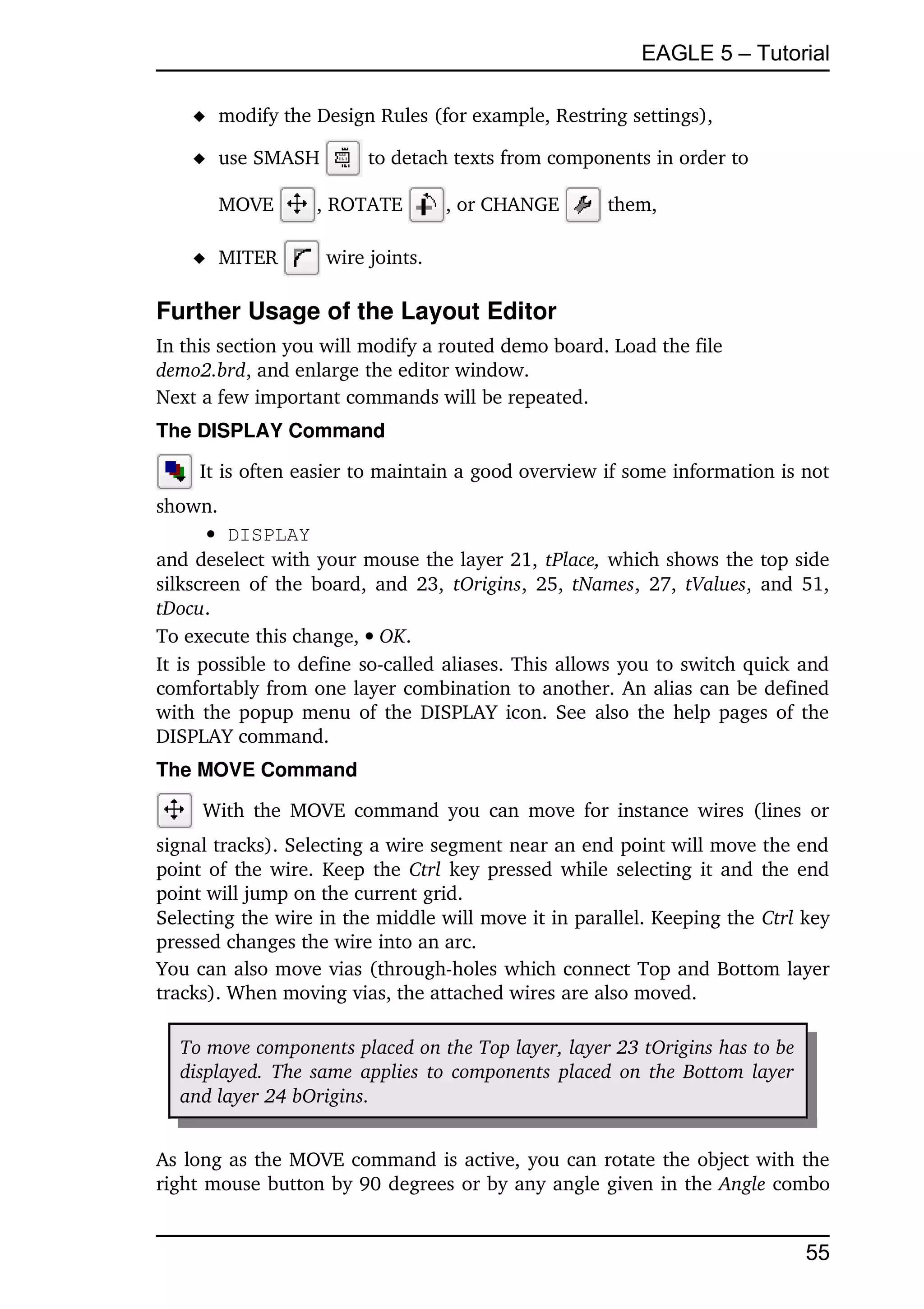 EAGLE 5 – Tutorial

     modify the Design Rules (for example, Restring settings),

     use SMASH          to detach texts from components in order to 

       MOVE       , ROTATE         , or CHANGE       them,

     MITER         wire joints.

Further Usage of the Layout Editor
In this section you will modify a routed demo board. Load the file
demo2.brd, and enlarge the editor window.
Next a few important commands will be repeated.
The DISPLAY Command

     It is often easier to maintain a good overview if some information is not 
shown.
        DISPLAY
and deselect with your mouse the layer 21, tPlace, which shows the top side 
silkscreen of the board, and 23,  tOrigins, 25,  tNames, 27,  tValues, and 51, 
tDocu.
To execute this change,  OK.
It is possible to define so­called aliases. This allows you to switch quick and 
comfortably from one layer combination to another. An alias can be defined 
with the popup menu of the DISPLAY icon. See also the help pages of the 
DISPLAY command.
The MOVE Command

      With the MOVE command you  can  move for instance wires (lines or 
signal tracks). Selecting a wire segment near an end point will move the end 
point of the wire. Keep the  Ctrl  key pressed while selecting it and the end 
point will jump on the current grid.
Selecting the wire in the middle will move it in parallel. Keeping the Ctrl key 
pressed changes the wire into an arc.
You can also move vias (through­holes which connect Top and Bottom layer 
tracks). When moving vias, the attached wires are also moved.

  To move components placed on the Top layer, layer 23 tOrigins has to be 
  displayed. The same applies to components placed on the Bottom layer  
  and layer 24 bOrigins.


As long as the MOVE command is active, you can rotate the object with the 
right mouse button by 90 degrees or by any angle given in the Angle combo 


                                                                             55
 
