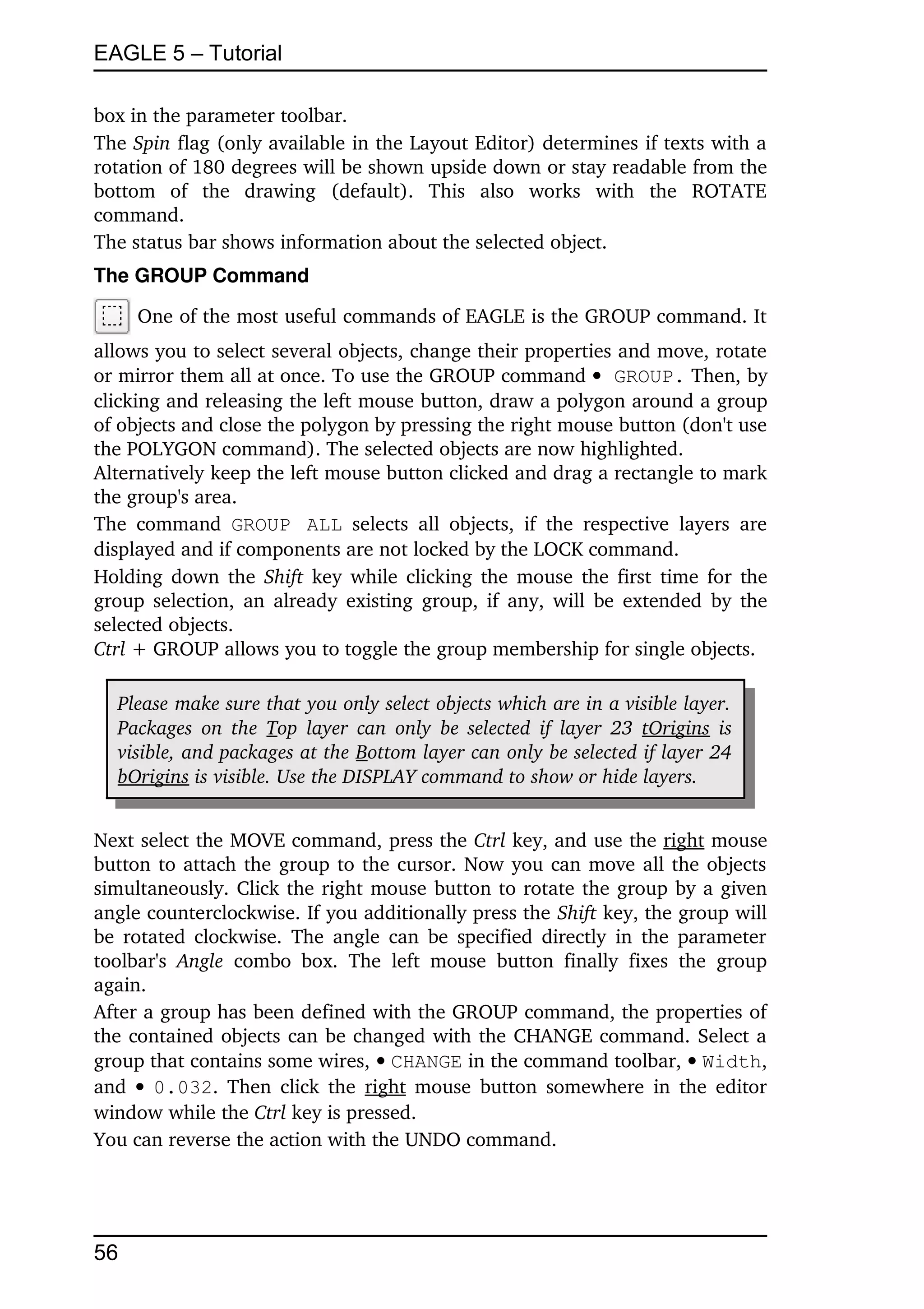EAGLE 5 – Tutorial

box in the parameter toolbar.
The Spin flag (only available in the Layout Editor) determines if texts with a 
rotation of 180 degrees will be shown upside down or stay readable from the 
bottom   of   the   drawing   (default).   This   also   works   with   the   ROTATE 
command.
The status bar shows information about the selected object.
The GROUP Command

      One of the most useful commands of EAGLE is the GROUP command. It 
allows you to select several objects, change their properties and move, rotate 
or mirror them all at once. To use the GROUP command  GROUP. Then, by 
clicking and releasing the left mouse button, draw a polygon around a group 
of objects and close the polygon by pressing the right mouse button (don't use 
the POLYGON command). The selected objects are now highlighted.
Alternatively keep the left mouse button clicked and drag a rectangle to mark 
the group's area.
The   command  GROUP ALL  selects   all   objects,   if   the   respective   layers   are 
displayed and if components are not locked by the LOCK command.
Holding down the  Shift  key while clicking the mouse the first time for the 
group selection, an already existing group, if any, will be extended by the 
selected objects.
Ctrl + GROUP allows you to toggle the group membership for single objects.

   Please make sure that you only select objects which are in a visible layer.  
   Packages  on  the  Top layer can only  be selected if layer 23  tOrigins  is  
   visible, and packages at the Bottom layer can only be selected if layer 24  
   bOrigins is visible. Use the DISPLAY command to show or hide layers.


Next select the MOVE command, press the Ctrl key, and use the right mouse 
button to attach the group to the cursor. Now you can move all the objects 
simultaneously. Click the right mouse button to rotate the group by a given 
angle counterclockwise. If you additionally press the Shift key, the group will 
be rotated clockwise.  The angle can be specified directly in the parameter 
toolbar's  Angle  combo   box.   The   left   mouse   button   finally   fixes   the   group 
again.
After a group has been defined with the GROUP command, the properties of 
the contained objects can be changed with the CHANGE command. Select a 
group that contains some wires,  CHANGE in the command toolbar,  Width, 
and    0.032. Then click the  right  mouse button  somewhere in the editor 
window while the Ctrl key is pressed.
You can reverse the action with the UNDO command.




56
 