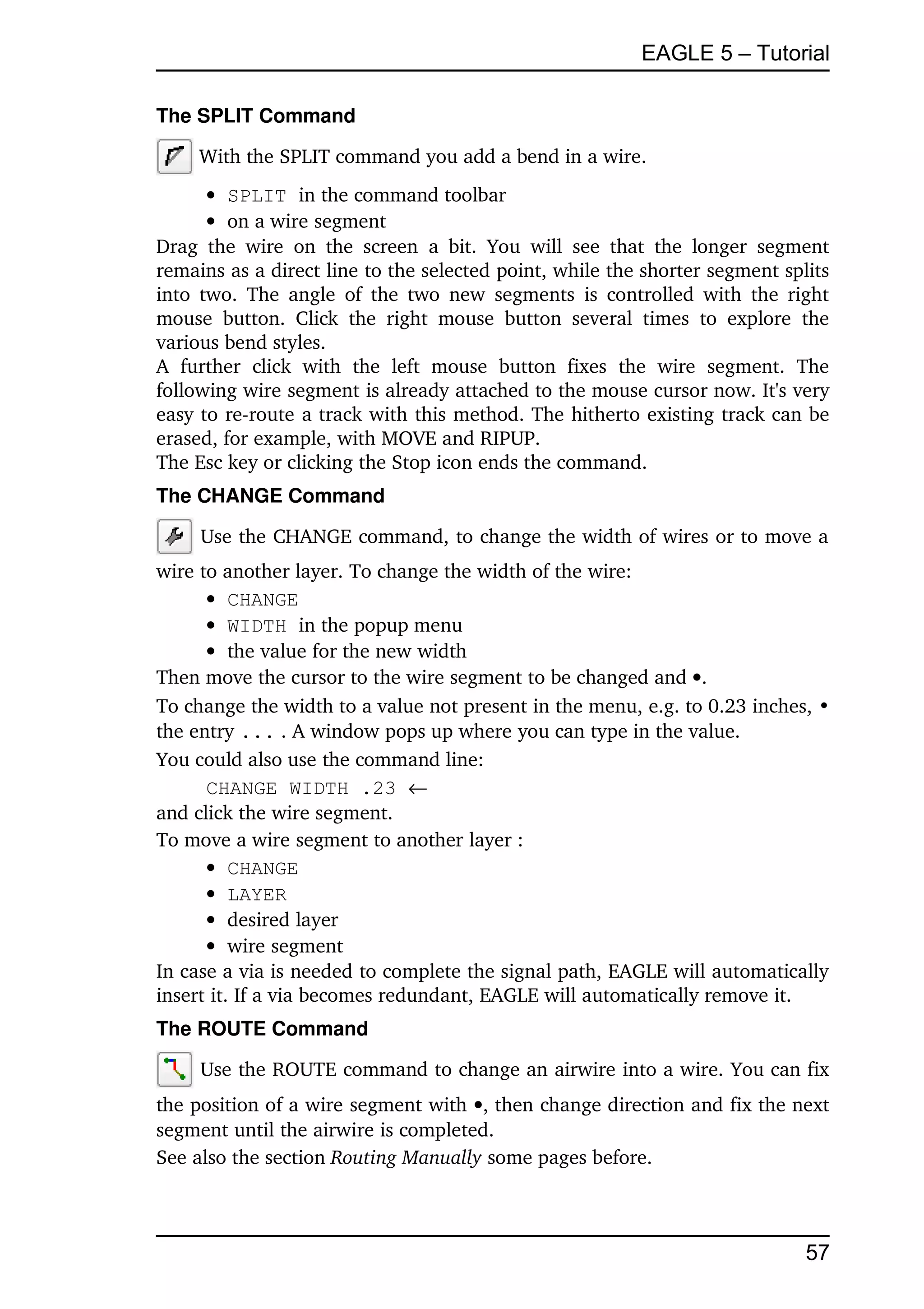 EAGLE 5 – Tutorial

The SPLIT Command

      With the SPLIT command you add a bend in a wire.
        SPLIT in the command toolbar
        on a wire segment
Drag   the   wire   on   the   screen   a   bit.   You   will   see   that   the   longer   segment 
remains as a direct line to the selected point, while the shorter segment splits 
into two.  The angle  of  the  two  new  segments is controlled with  the right 
mouse   button.   Click   the   right   mouse   button   several   times   to   explore   the 
various bend styles. 
A   further   click   with   the   left   mouse   button   fixes   the   wire   segment.   The 
following wire segment is already attached to the mouse cursor now. It's very 
easy to re­route a track with this method. The hitherto existing track can be 
erased, for example, with MOVE and RIPUP.
The Esc key or clicking the Stop icon ends the command. 
The CHANGE Command

      Use the CHANGE command, to change the width of wires or to move a 
wire to another layer. To change the width of the wire:
       CHANGE
       WIDTH in the popup menu
       the value for the new width
Then move the cursor to the wire segment to be changed and .
To change the width to a value not present in the menu, e.g. to 0.23 inches, •
the entry ... . A window pops up where you can type in the value.
You could also use the command line:
      CHANGE WIDTH .23 
and click the wire segment.
To move a wire segment to another layer :
       CHANGE
       LAYER
       desired layer
       wire segment
In case a via is needed to complete the signal path, EAGLE will automatically 
insert it. If a via becomes redundant, EAGLE will automatically remove it.
The ROUTE Command

      Use the ROUTE command to change an airwire into a wire. You can fix 
the position of a wire segment with , then change direction and fix the next 
segment until the airwire is completed.
See also the section Routing Manually some pages before.



                                                                                               57
 