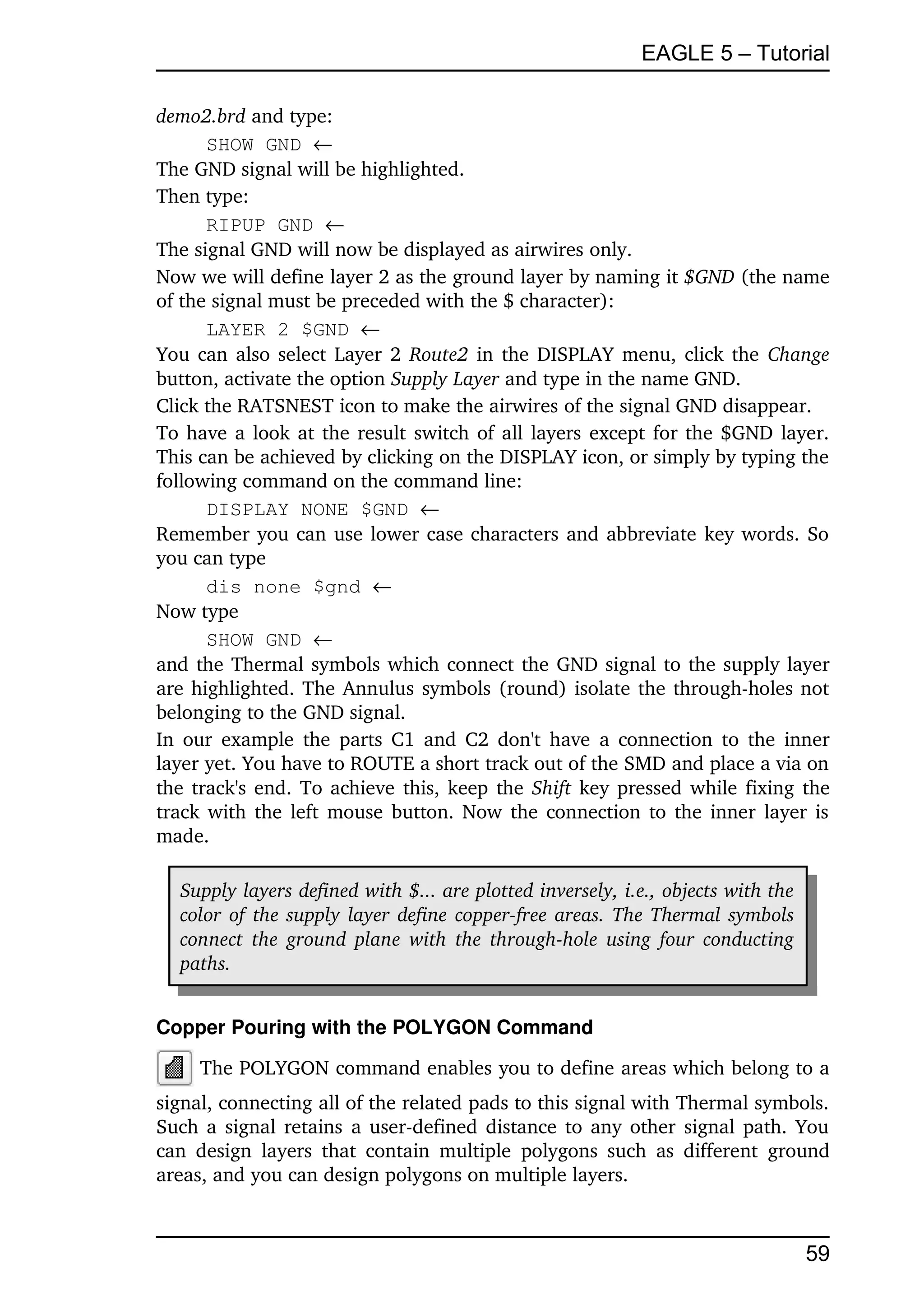 EAGLE 5 – Tutorial

demo2.brd and type:
      SHOW GND 
The GND signal will be highlighted.
Then type:
      RIPUP GND 
The signal GND will now be displayed as airwires only.
Now we will define layer 2 as the ground layer by naming it $GND (the name 
of the signal must be preceded with the $ character):
      LAYER 2 $GND 
You can also select Layer 2  Route2  in the DISPLAY menu, click the  Change 
button, activate the option Supply Layer and type in the name GND.
Click the RATSNEST icon to make the airwires of the signal GND disappear.
To have a look at the result switch of all layers except for the $GND layer. 
This can be achieved by clicking on the DISPLAY icon, or simply by typing the 
following command on the command line:
      DISPLAY NONE $GND 
Remember you can use lower case characters and abbreviate key words. So 
you can type
      dis none $gnd 
Now type
      SHOW GND 
and the Thermal symbols which connect the GND signal to the supply layer 
are highlighted. The Annulus symbols (round) isolate the through­holes not 
belonging to the GND signal.
In our example  the parts C1 and C2 don't have a connection to the inner 
layer yet. You have to ROUTE a short track out of the SMD and place a via on 
the track's end. To achieve this, keep the  Shift  key pressed while fixing the 
track with the left mouse button. Now the connection to the inner layer is 
made.

   Supply layers defined with $... are plotted inversely, i.e., objects with the  
   color of the supply layer define copper­free areas. The Thermal symbols  
   connect  the ground plane with the through­hole using four conducting  
   paths.


Copper Pouring with the POLYGON Command

     The POLYGON command enables you to define areas which belong to a 
signal, connecting all of the related pads to this signal with Thermal symbols. 
Such a signal retains a user­defined distance to any other signal path. You 
can   design   layers   that  contain   multiple   polygons such   as  different   ground 
areas, and you can design polygons on multiple layers.



                                                                                      59
 