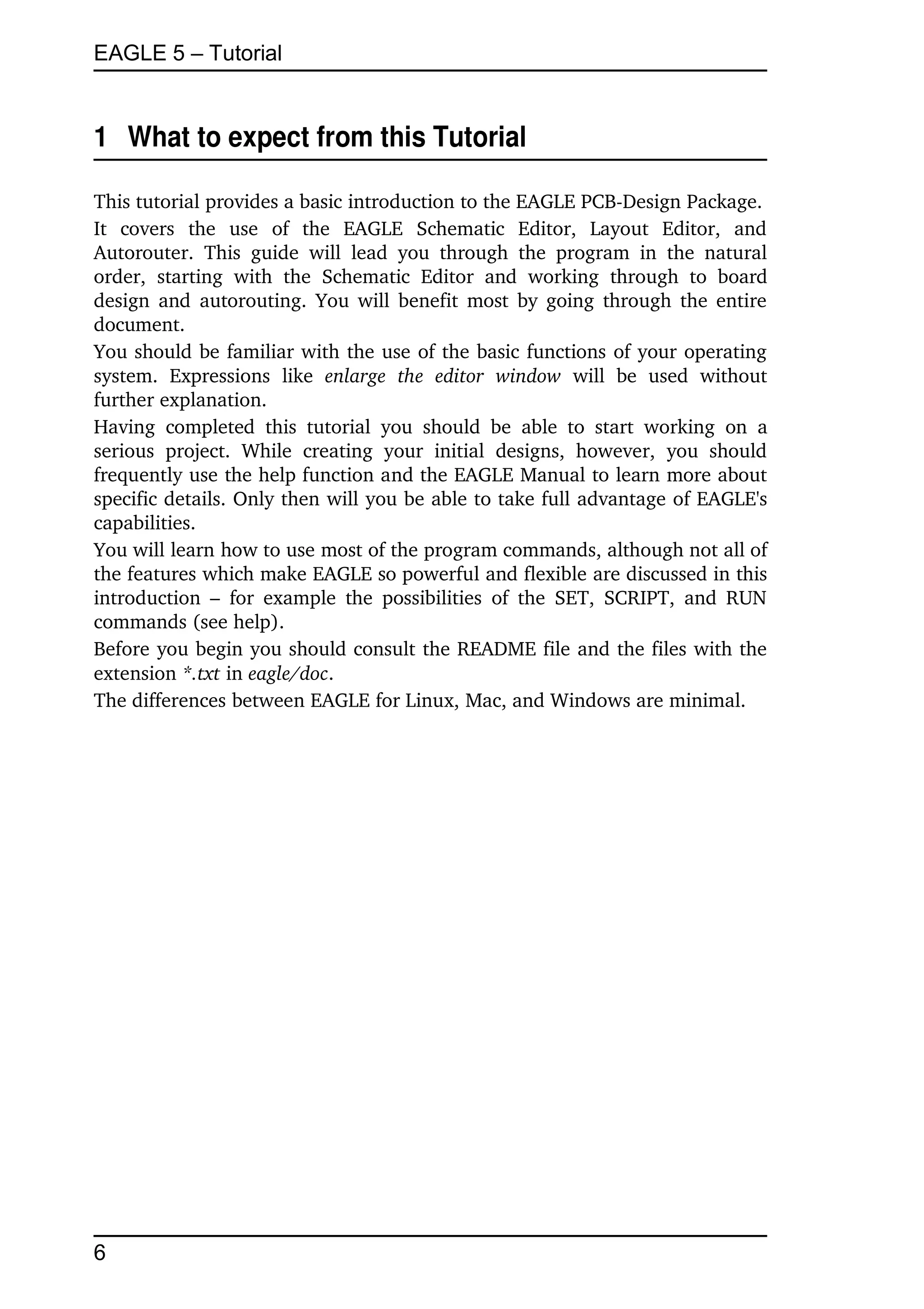 EAGLE 5 – Tutorial


1  What to expect from this Tutorial

This tutorial provides a basic introduction to the EAGLE PCB­Design Package.
It   covers   the   use   of   the   EAGLE   Schematic   Editor,   Layout   Editor,   and 
Autorouter.   This   guide   will   lead   you   through   the   program   in   the   natural 
order,   starting   with   the   Schematic   Editor   and   working   through   to   board 
design and autorouting. You will benefit most by going through the entire 
document.
You should be familiar with the use of the basic functions of your operating 
system.   Expressions   like  enlarge   the   editor   window  will   be   used   without 
further explanation.
Having   completed   this   tutorial   you   should   be   able   to   start   working   on   a 
serious   project.   While   creating   your   initial   designs,   however,   you   should 
frequently use the help function and the EAGLE Manual to learn more about 
specific details. Only then will you be able to take full advantage of EAGLE's 
capabilities.
You will learn how to use most of the program commands, although not all of 
the features which make EAGLE so powerful and flexible are discussed in this 
introduction  –  for  example  the  possibilities   of  the  SET,  SCRIPT, and RUN 
commands (see help).
Before you begin you should consult the README file and the files with the 
extension *.txt in eagle/doc.
The differences between EAGLE for Linux, Mac, and Windows are minimal.




6
 
