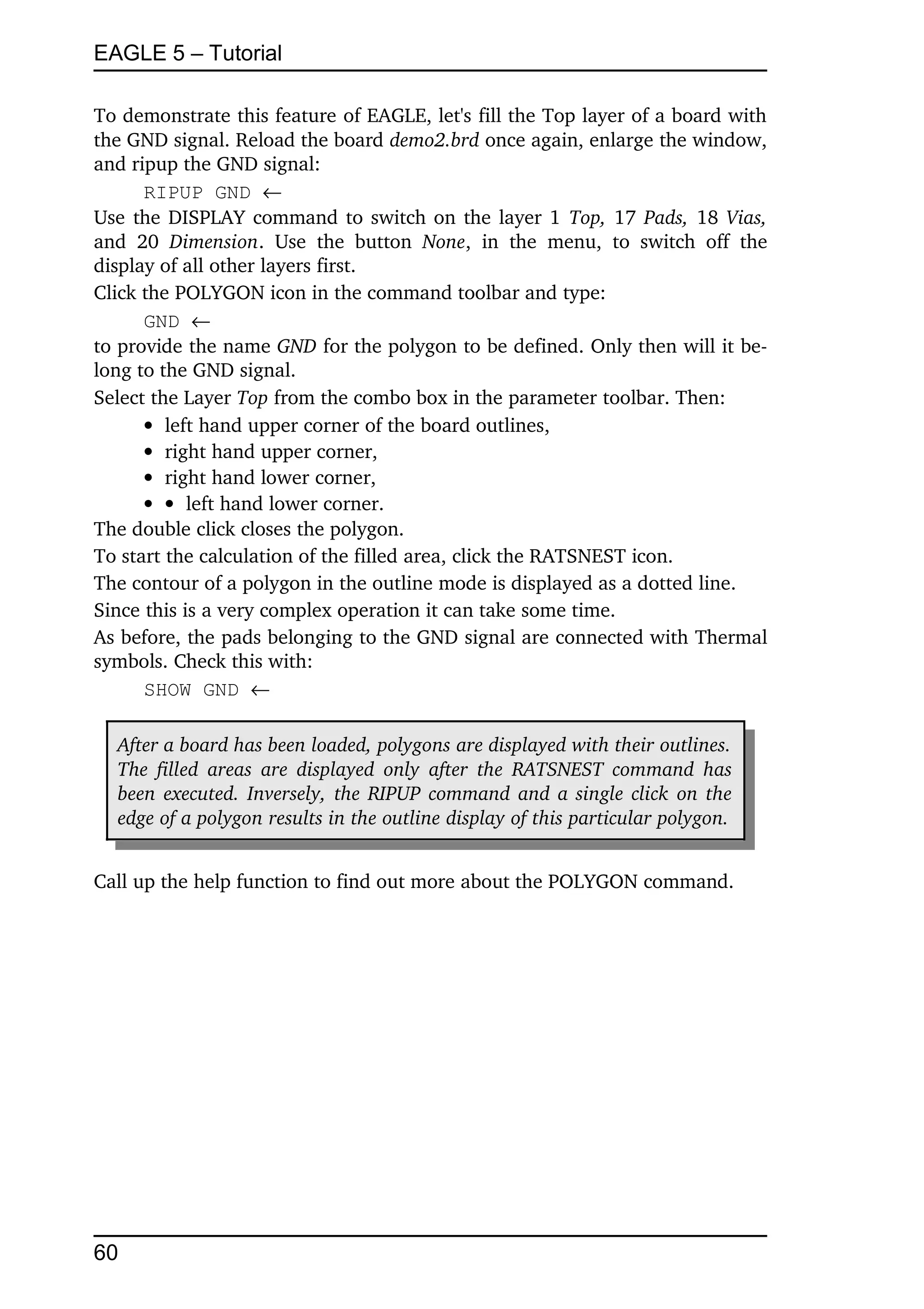 EAGLE 5 – Tutorial

To demonstrate this feature of EAGLE, let's fill the Top layer of a board with 
the GND signal. Reload the board demo2.brd once again, enlarge the window, 
and ripup the GND signal:
       RIPUP GND 
Use the DISPLAY command to switch on the layer 1  Top,  17  Pads,  18  Vias, 
and   20  Dimension.   Use   the   button  None,   in   the   menu,   to   switch   off   the 
display of all other layers first.
Click the POLYGON icon in the command toolbar and type:
       GND 
to provide the name GND for the polygon to be defined. Only then will it be­
long to the GND signal.
Select the Layer Top from the combo box in the parameter toolbar. Then:
        left hand upper corner of the board outlines,
        right hand upper corner,
        right hand lower corner,
         left hand lower corner.
The double click closes the polygon.
To start the calculation of the filled area, click the RATSNEST icon.
The contour of a polygon in the outline mode is displayed as a dotted line.
Since this is a very complex operation it can take some time.
As before, the pads belonging to the GND signal are connected with Thermal 
symbols. Check this with:
       SHOW GND 

   After a board has been loaded, polygons are displayed with their outlines.  
   The filled areas are displayed only  after  the  RATSNEST command has  
   been executed. Inversely, the RIPUP command and a single click on the  
   edge of a polygon results in the outline display of this particular polygon.  


Call up the help function to find out more about the POLYGON command.




60
 