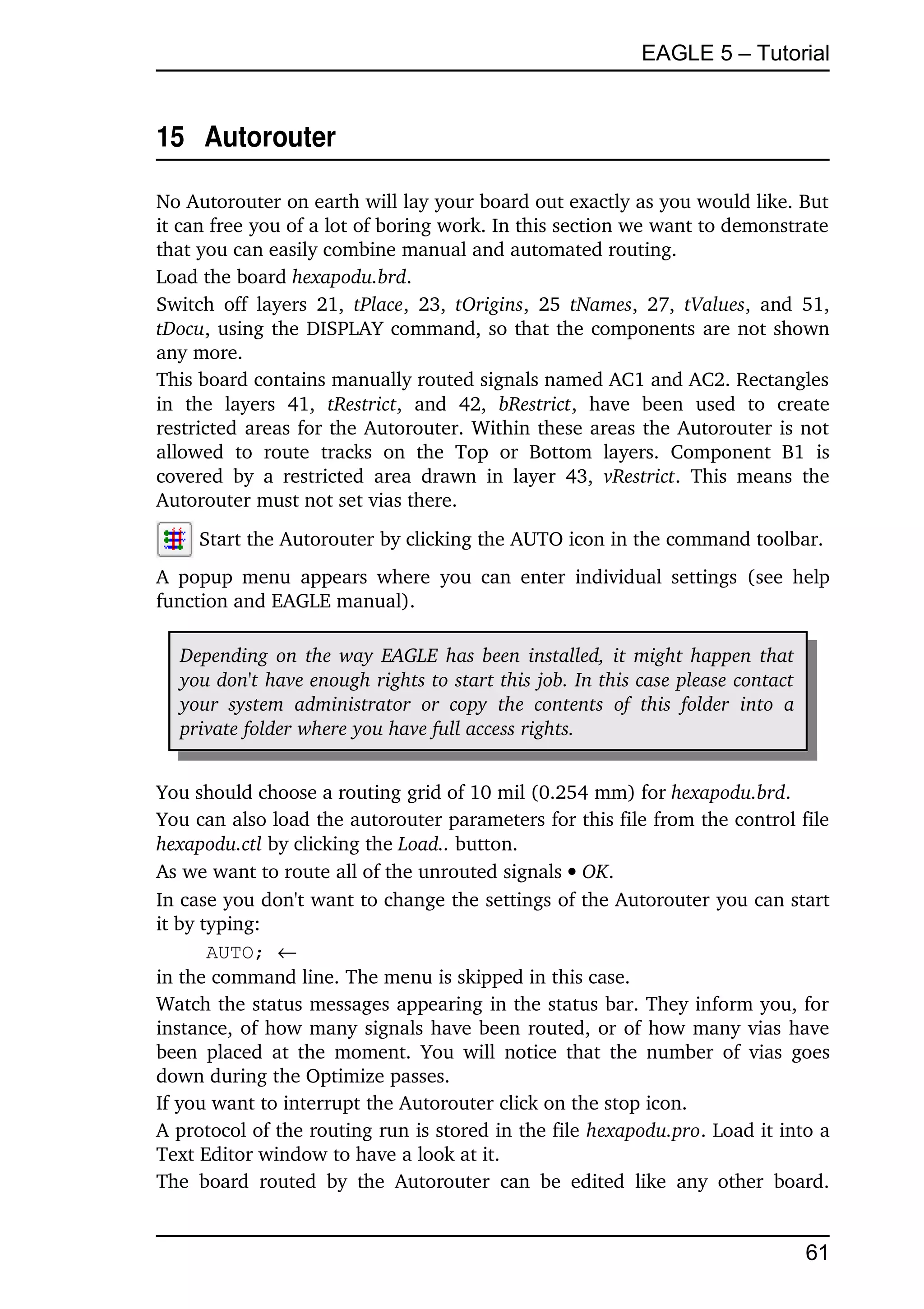 EAGLE 5 – Tutorial


15  Autorouter

No Autorouter on earth will lay your board out exactly as you would like. But 
it can free you of a lot of boring work. In this section we want to demonstrate 
that you can easily combine manual and automated routing.
Load the board hexapodu.brd.
Switch  off  layers   21,  tPlace,  23,  tOrigins,  25  tNames, 27,  tValues,  and  51, 
tDocu, using the DISPLAY command, so that the components are not shown 
any more.
This board contains manually routed signals named AC1 and AC2. Rectangles 
in   the   layers   41,  tRestrict,   and   42,  bRestrict,   have   been   used   to   create 
restricted areas for the Autorouter. Within these areas the Autorouter is not 
allowed   to   route   tracks   on   the   Top   or   Bottom   layers.   Component   B1   is 
covered   by   a  restricted   area   drawn   in   layer   43,  vRestrict.   This  means   the 
Autorouter must not set vias there.
      Start the Autorouter by clicking the AUTO icon in the command toolbar.
A  popup  menu   appears   where   you  can  enter  individual settings  (see  help 
function and EAGLE manual).

   Depending on the way EAGLE has been installed, it might happen that  
   you don't have enough rights to start this job. In this case please contact  
   your   system   administrator   or   copy   the   contents   of   this   folder   into   a 
   private folder where you have full access rights.


You should choose a routing grid of 10 mil (0.254 mm) for hexapodu.brd.
You can also load the autorouter parameters for this file from the control file 
hexapodu.ctl by clicking the Load.. button.
As we want to route all of the unrouted signals  OK.
In case you don't want to change the settings of the Autorouter you can start 
it by typing:
       AUTO; 
in the command line. The menu is skipped in this case.
Watch the status messages appearing in the status bar. They inform you, for 
instance, of how many signals have been routed, or of how many vias have 
been  placed  at the  moment.   You  will  notice that the number  of vias goes 
down during the Optimize passes.
If you want to interrupt the Autorouter click on the stop icon.
A protocol of the routing run is stored in the file hexapodu.pro. Load it into a 
Text Editor window to have a look at it.
The   board   routed   by   the   Autorouter   can   be   edited   like   any   other   board. 


                                                                                                 61
 