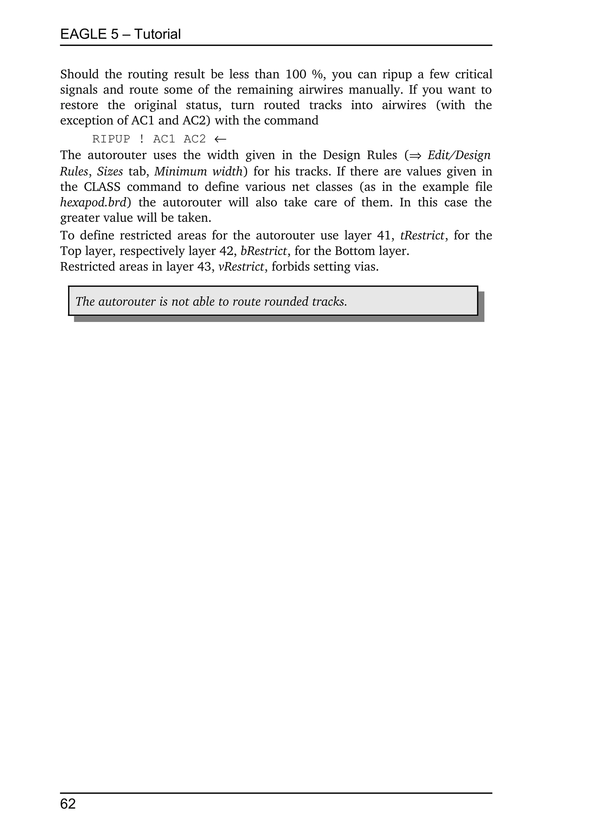 EAGLE 5 – Tutorial

Should the routing result be less than 100 %, you can ripup a few critical 
signals and route some of the remaining airwires manually. If you want to 
restore   the   original   status,   turn   routed   tracks   into   airwires   (with   the 
exception of AC1 and AC2) with the command
       RIPUP ! AC1 AC2 
The   autorouter   uses   the   width   given   in   the   Design   Rules   (  Edit/Design  
Rules,  Sizes  tab,  Minimum width) for his tracks. If there are values given in 
the CLASS   command  to   define   various   net   classes   (as in  the  example  file 
hexapod.brd)   the   autorouter   will   also   take   care   of   them.   In   this   case   the 
greater value will be taken.
To define restricted areas for the autorouter use layer 41,  tRestrict, for the 
Top layer, respectively layer 42, bRestrict, for the Bottom layer.
Restricted areas in layer 43, vRestrict, forbids setting vias.

   The autorouter is not able to route rounded tracks.




62
 