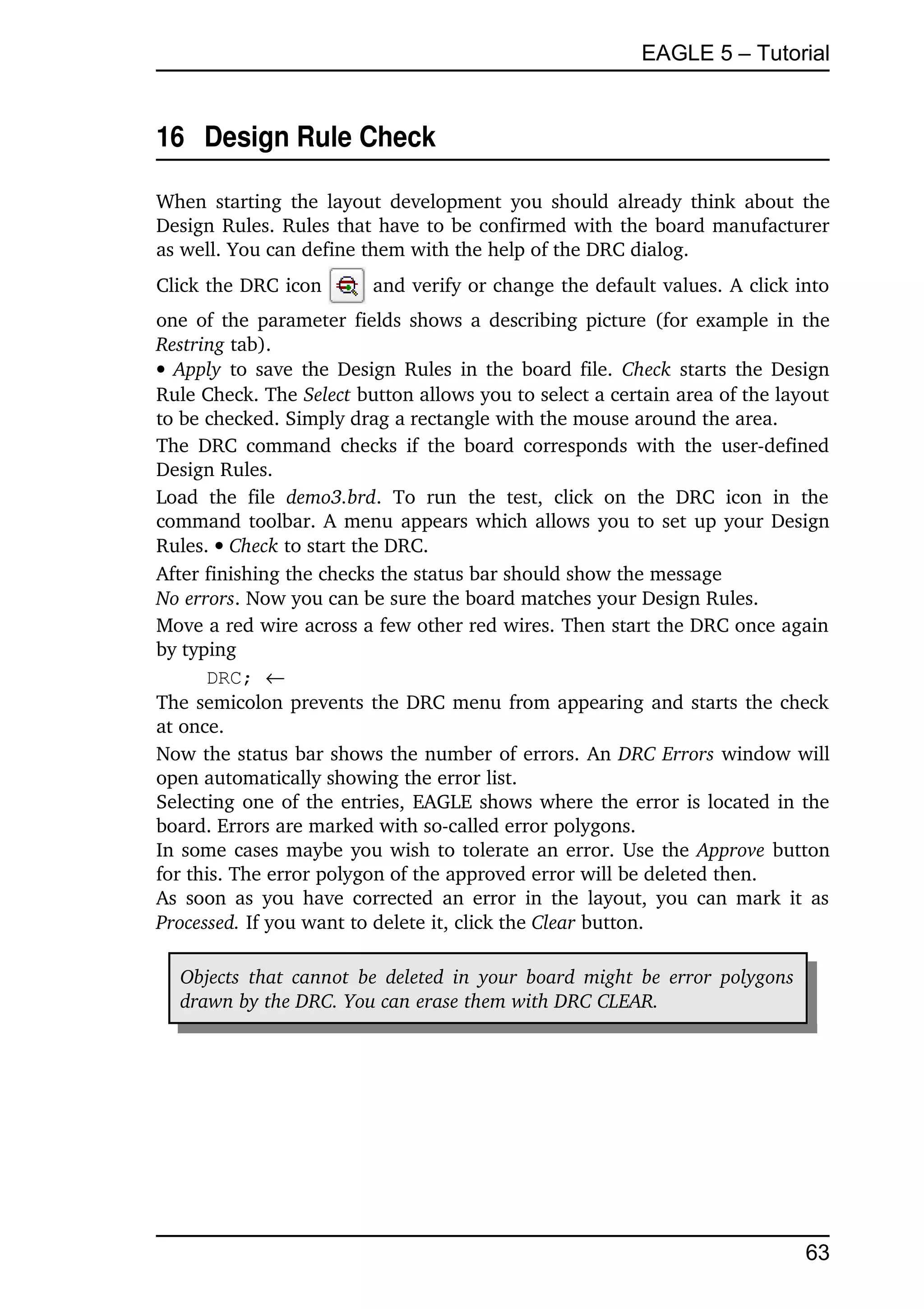 EAGLE 5 – Tutorial


16  Design Rule Check

When starting  the layout  development you  should already think about the 
Design Rules. Rules that have to be confirmed with the board manufacturer 
as well. You can define them with the help of the DRC dialog. 
Click the DRC icon             and verify or change the default values. A click into 
one of the parameter fields shows a describing picture (for example in the 
Restring tab).
  Apply  to save the Design Rules in the board file.  Check  starts the Design 
Rule Check. The Select button allows you to select a certain area of the layout 
to be checked. Simply drag a rectangle with the mouse around the area.
The  DRC  command  checks  if  the  board  corresponds with  the user­defined 
Design Rules.
Load   the   file  demo3.brd.   To   run   the   test,   click   on   the   DRC   icon   in   the 
command toolbar. A menu appears which allows you to set up your Design 
Rules.  Check to start the DRC.
After finishing the checks the status bar should show the message
No errors. Now you can be sure the board matches your Design Rules.
Move a red wire across a few other red wires. Then start the DRC once again 
by typing
      DRC; 
The semicolon prevents the DRC menu from appearing and starts the check 
at once.
Now the status bar shows the number of errors. An DRC Errors window will 
open automatically showing the error list.
Selecting one of the entries, EAGLE shows where the error is located in the 
board. Errors are marked with so­called error polygons.
In some cases maybe you wish to tolerate an error. Use the  Approve  button 
for this. The error polygon of the approved error will be deleted then.
As  soon as you have corrected  an error  in the layout, you can mark it as 
Processed. If you want to delete it, click the Clear button.

   Objects  that cannot  be deleted in  your board might be error  polygons  
   drawn by the DRC. You can erase them with DRC CLEAR.




                                                                                             63
 