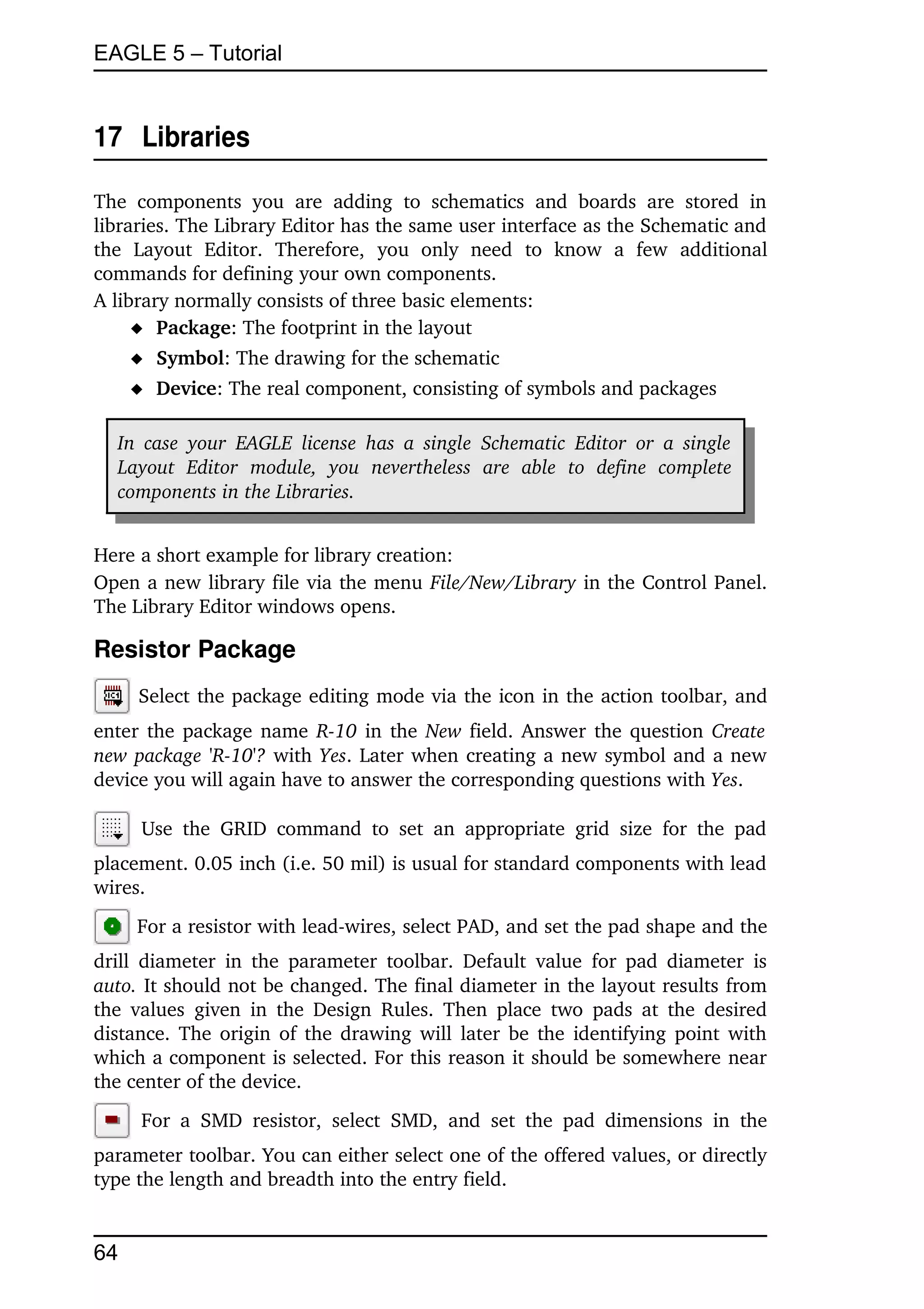 EAGLE 5 – Tutorial


17  Libraries

The   components   you   are   adding   to   schematics   and   boards   are   stored   in 
libraries. The Library Editor has the same user interface as the Schematic and 
the   Layout   Editor.   Therefore,   you   only   need   to   know   a   few   additional 
commands for defining your own components.
A library normally consists of three basic elements:
      Package: The footprint in the layout
      Symbol: The drawing for the schematic
      Device: The real component, consisting of symbols and packages

   In  case   your   EAGLE  license   has  a  single   Schematic   Editor  or   a  single  
   Layout   Editor   module,   you   nevertheless   are   able   to   define   complete  
   components in the Libraries.


Here a short example for library creation:
Open a new library file via the menu File/New/Library in the Control Panel. 
The Library Editor windows opens.

Resistor Package
      Select the package editing mode via the icon in the action toolbar, and 
enter the package name  R­10  in the  New  field. Answer the question  Create  
new package 'R­10'?  with  Yes. Later when creating a new symbol and a new 
device you will again have to answer the corresponding questions with Yes.

       Use   the   GRID   command   to   set   an   appropriate   grid   size   for   the   pad 
placement. 0.05 inch (i.e. 50 mil) is usual for standard components with lead 
wires.
      For a resistor with lead­wires, select PAD, and set the pad shape and the 
drill  diameter   in  the  parameter   toolbar.   Default   value  for pad diameter  is 
auto. It should not be changed. The final diameter in the layout results from 
the values   given  in  the Design   Rules.   Then  place  two  pads at the desired 
distance. The origin of the drawing will later be the identifying point with 
which a component is selected. For this reason it should be somewhere near 
the center of the device.
       For   a   SMD   resistor,   select   SMD,   and   set   the   pad   dimensions   in   the 
parameter toolbar. You can either select one of the offered values, or directly 
type the length and breadth into the entry field.


64
 
