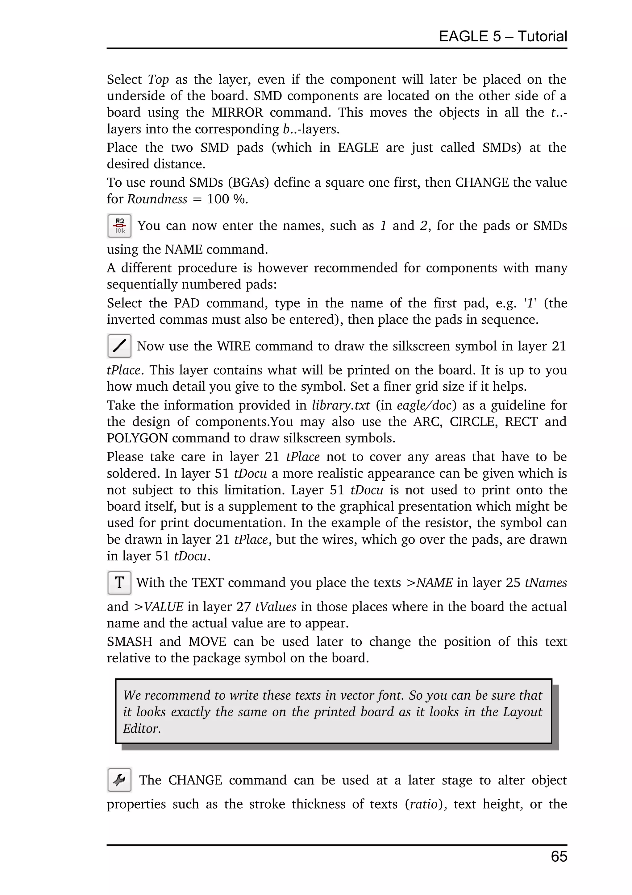 EAGLE 5 – Tutorial

Select  Top  as the layer, even if the component will later be placed on the 
underside of the board. SMD components are located on the other side of a 
board   using   the  MIRROR  command.   This   moves  the  objects  in  all  the  t..­
layers into the corresponding b..­layers.
Place   the   two   SMD   pads   (which   in   EAGLE   are   just   called   SMDs)   at   the 
desired distance.
To use round SMDs (BGAs) define a square one first, then CHANGE the value 
for Roundness = 100 %.
       You can now enter the names, such as  1  and  2, for the pads or SMDs 
using the NAME command.
A different procedure is however recommended for components with many 
sequentially numbered pads:
Select   the   PAD   command,   type   in   the   name   of   the   first   pad,   e.g.  '1'  (the 
inverted commas must also be entered), then place the pads in sequence.
      Now use the WIRE command to draw the silkscreen symbol in layer 21 
tPlace. This layer contains what will be printed on the board. It is up to you 
how much detail you give to the symbol. Set a finer grid size if it helps.
Take the information provided in library.txt (in eagle/doc) as a guideline for 
the   design   of   components.You   may   also   use   the  ARC,  CIRCLE,  RECT   and 
POLYGON command to draw silkscreen symbols.
Please take care in layer 21  tPlace  not to cover any areas that have to be 
soldered. In layer 51 tDocu a more realistic appearance can be given which is 
not subject to this limitation. Layer 51  tDocu  is not used to print onto the 
board itself, but is a supplement to the graphical presentation which might be 
used for print documentation. In the example of the resistor, the symbol can 
be drawn in layer 21 tPlace, but the wires, which go over the pads, are drawn 
in layer 51 tDocu.
      With the TEXT command you place the texts >NAME in layer 25 tNames 
and >VALUE in layer 27 tValues in those places where in the board the actual 
name and the actual value are to appear.
SMASH   and   MOVE   can   be   used   later   to   change   the   position   of   this   text 
relative to the package symbol on the board.

   We recommend to write these texts in vector font. So you can be sure that  
   it looks exactly the same on the printed board as it looks in the Layout  
   Editor.


       The   CHANGE   command   can   be   used   at   a   later   stage   to   alter   object 
properties  such  as  the  stroke thickness   of texts (ratio), text height, or the 


                                                                                              65
 