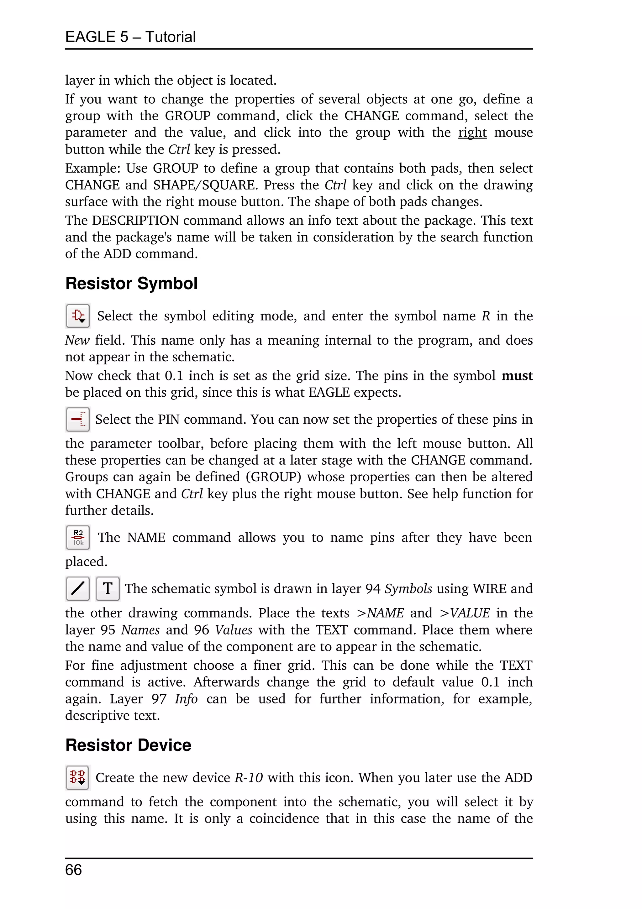 EAGLE 5 – Tutorial

layer in which the object is located.
If you want to change the properties of several objects at one go, define a 
group with the GROUP command,  click  the CHANGE command, select the 
parameter   and   the   value,   and   click   into   the   group   with   the  right  mouse 
button while the Ctrl key is pressed.
Example: Use GROUP to define a group that contains both pads, then select 
CHANGE and SHAPE/SQUARE. Press the  Ctrl  key and click on the drawing 
surface with the right mouse button. The shape of both pads changes.
The DESCRIPTION command allows an info text about the package. This text 
and the package's name will be taken in consideration by the search function 
of the ADD command.

Resistor Symbol
       Select the symbol editing mode, and enter the symbol name  R  in the 
New field. This name only has a meaning internal to the program, and does 
not appear in the schematic.
Now check that 0.1 inch is set as the grid size. The pins in the symbol must 
be placed on this grid, since this is what EAGLE expects.
      Select the PIN command. You can now set the properties of these pins in 
the parameter toolbar, before placing them with the left mouse button. All 
these properties can be changed at a later stage with the CHANGE command. 
Groups can again be defined (GROUP) whose properties can then be altered 
with CHANGE and Ctrl key plus the right mouse button. See help function for 
further details.
       The   NAME   command   allows   you  to  name  pins  after   they   have  been 
placed.
            The schematic symbol is drawn in layer 94 Symbols using WIRE and 
the other drawing commands. Place the texts  >NAME  and  >VALUE  in the 
layer 95  Names  and 96  Values  with the TEXT command. Place them where 
the name and value of the component are to appear in the schematic.
For fine adjustment choose a finer grid. This can be done while the TEXT 
command   is   active.   Afterwards   change   the   grid   to   default   value   0.1   inch 
again.  Layer   97  Info  can   be   used   for   further   information,   for   example, 
descriptive text.

Resistor Device
      Create the new device R­10 with this icon. When you later use the ADD 
command to fetch the component  into  the  schematic, you will select it by 
using this name. It is only a coincidence that in this case the name of the 


66
 