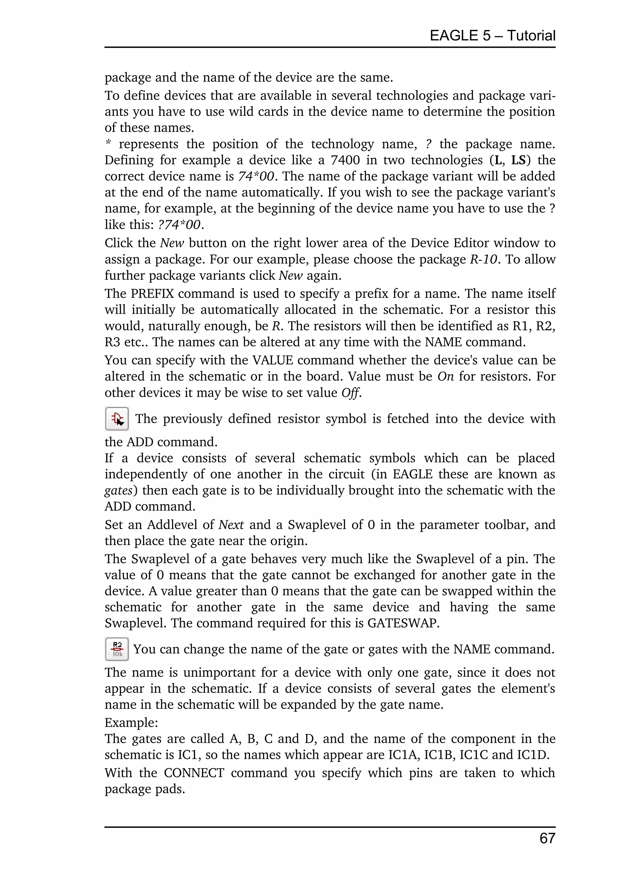 EAGLE 5 – Tutorial

package and the name of the device are the same.
To define devices that are available in several technologies and package vari­
ants you have to use wild cards in the device name to determine the position 
of these names.
*  represents   the   position   of   the   technology   name,  ?  the   package   name. 
Defining for example a device like a 7400  in two technologies (L,  LS) the 
correct device name is 74*00. The name of the package variant will be added 
at the end of the name automatically. If you wish to see the package variant's 
name, for example, at the beginning of the device name you have to use the ? 
like this: ?74*00.
Click the New button on the right lower area of the Device Editor window to 
assign a package. For our example, please choose the package R­10. To allow 
further package variants click New again.
The PREFIX command is used to specify a prefix for a name. The name itself 
will initially be automatically allocated in the schematic. For a resistor this 
would, naturally enough, be R. The resistors will then be identified as R1, R2, 
R3 etc.. The names can be altered at any time with the NAME command.
You can specify with the VALUE command whether the device's value can be 
altered in the schematic or in the board. Value must be On for resistors. For 
other devices it may be wise to set value Off.
       The previously defined resistor symbol is fetched into the device with 
the ADD command.
If   a   device   consists   of   several   schematic   symbols   which   can   be   placed 
independently of one another in the circuit (in EAGLE these are known as 
gates) then each gate is to be individually brought into the schematic with the 
ADD command.
Set an Addlevel of Next  and a Swaplevel of 0 in the parameter toolbar, and 
then place the gate near the origin.
The Swaplevel of a gate behaves very much like the Swaplevel of a pin. The 
value of 0 means that the gate cannot be exchanged for another gate in the 
device. A value greater than 0 means that the gate can be swapped within the 
schematic   for   another   gate   in   the   same   device   and   having   the   same 
Swaplevel. The command required for this is GATESWAP.
      You can change the name of the gate or gates with the NAME command. 
The name is unimportant for a device with only one gate, since it does not 
appear in the schematic. If a device consists of several gates the element's 
name in the schematic will be expanded by the gate name.
Example:
The gates are called A, B, C and D, and the name of the component in the 
schematic is IC1, so the names which appear are IC1A, IC1B, IC1C and IC1D.
With   the  CONNECT   command   you  specify   which   pins   are  taken   to  which 
package pads.


                                                                                       67
 