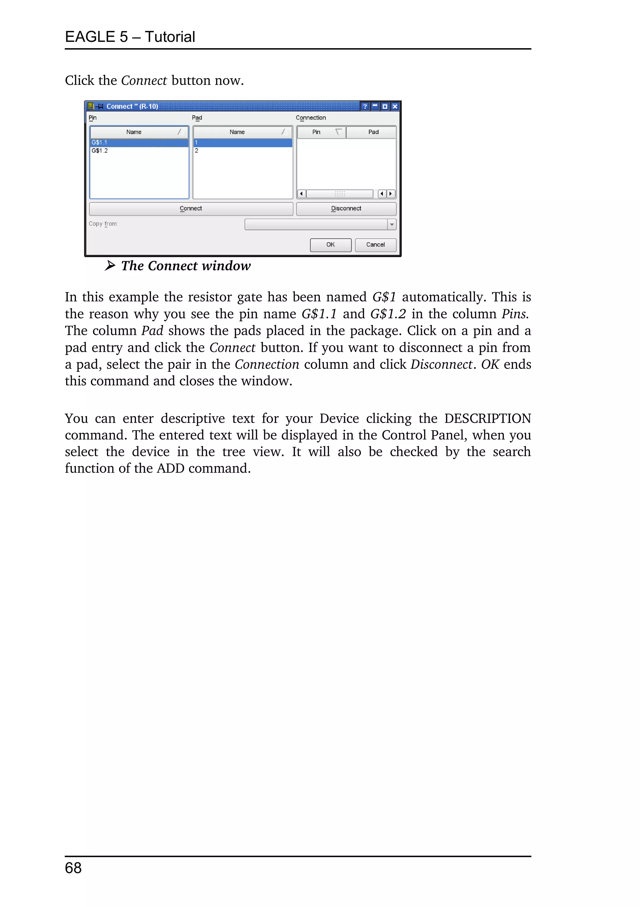 EAGLE 5 – Tutorial

Click the Connect button now.




        ➢ The Connect window

In this example the resistor gate has been named G$1 automatically. This is 
the reason why you see the pin name G$1.1 and G$1.2 in the column Pins.  
The column Pad shows the pads placed in the package. Click on a pin and a 
pad entry and click the Connect button. If you want to disconnect a pin from 
a pad, select the pair in the Connection column and click Disconnect. OK ends 
this command and closes the window.

You  can   enter   descriptive   text   for   your   Device   clicking   the   DESCRIPTION 
command. The entered text will be displayed in the Control Panel, when you 
select   the   device   in   the   tree   view.   It   will   also   be   checked   by   the   search 
function of the ADD command.




68
 