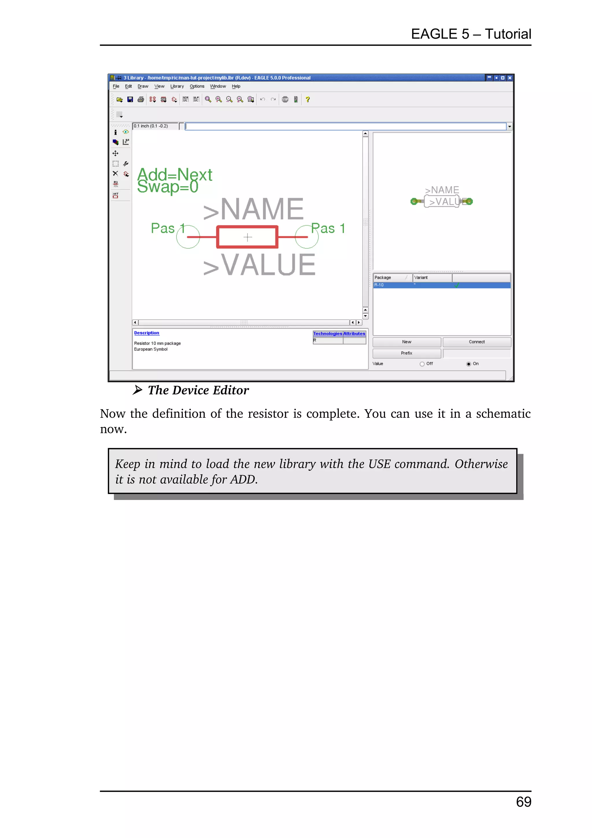 EAGLE 5 – Tutorial




     ➢ The Device Editor
Now the definition of the resistor is complete. You can use it in a schematic 
now.

  Keep in mind to load the new library with the USE command. Otherwise  
  it is not available for ADD.




                                                                           69
 
