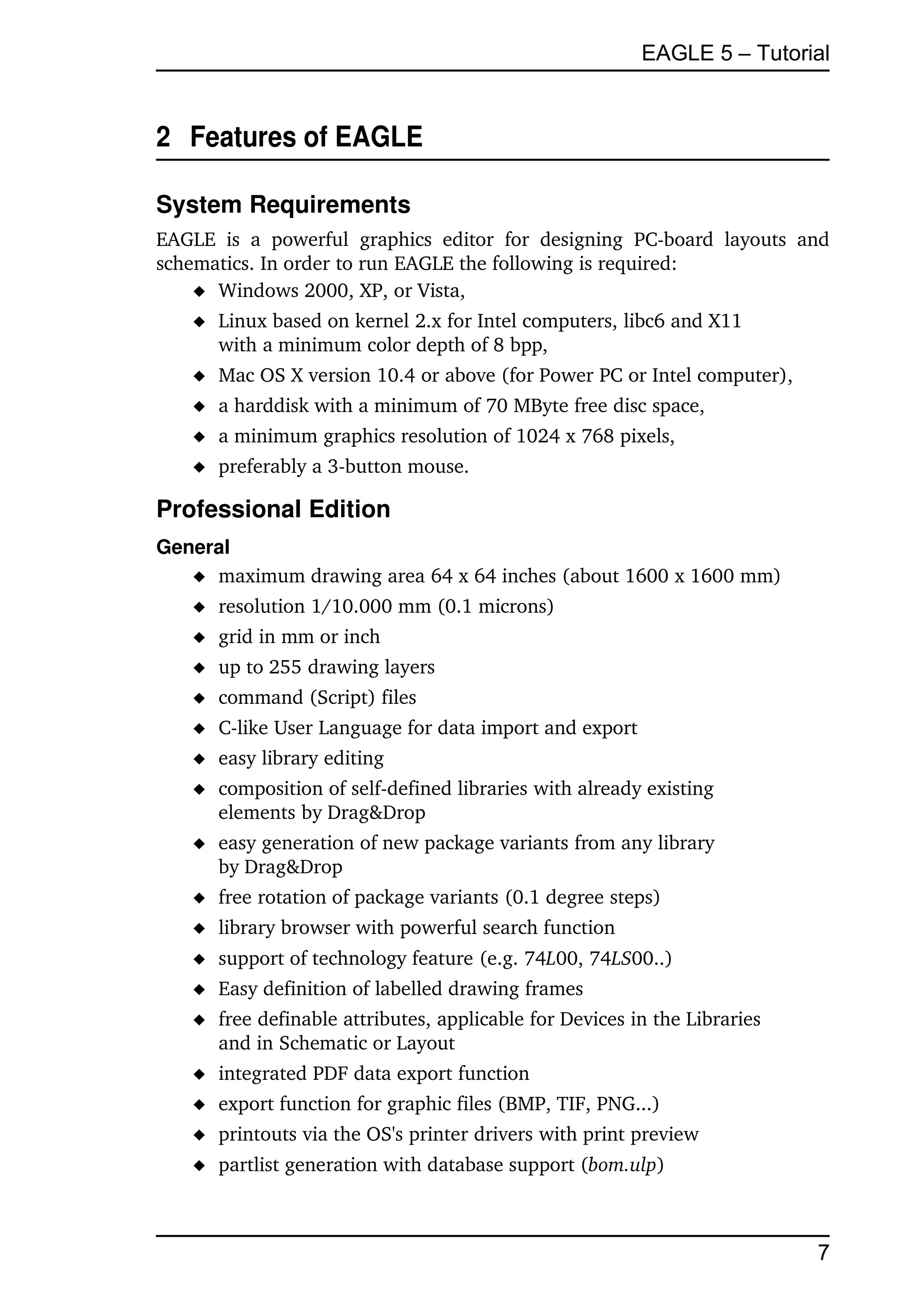 EAGLE 5 – Tutorial


2  Features of EAGLE

System Requirements
EAGLE   is   a   powerful   graphics   editor   for   designing   PC­board   layouts   and 
schematics. In order to run EAGLE the following is required:
     Windows 2000, XP, or Vista,
      Linux based on kernel 2.x for Intel computers, libc6 and X11 
       with a minimum color depth of 8 bpp,
      Mac OS X version 10.4 or above (for Power PC or Intel computer),
      a harddisk with a minimum of 70 MByte free disc space,
      a minimum graphics resolution of 1024 x 768 pixels,
      preferably a 3­button mouse.

Professional Edition
General
    maximum drawing area 64 x 64 inches (about 1600 x 1600 mm)
      resolution 1/10.000 mm (0.1 microns)
      grid in mm or inch
      up to 255 drawing layers
      command (Script) files
      C­like User Language for data import and export
      easy library editing
      composition of self­defined libraries with already existing
       elements by Drag&Drop
      easy generation of new package variants from any library 
       by Drag&Drop
      free rotation of package variants (0.1 degree steps)
      library browser with powerful search function
      support of technology feature (e.g. 74L00, 74LS00..)
      Easy definition of labelled drawing frames
      free definable attributes, applicable for Devices in the Libraries 
       and in Schematic or Layout
      integrated PDF data export function
      export function for graphic files (BMP, TIF, PNG...)
      printouts via the OS's printer drivers with print preview
      partlist generation with database support (bom.ulp)



                                                                                        7
 
