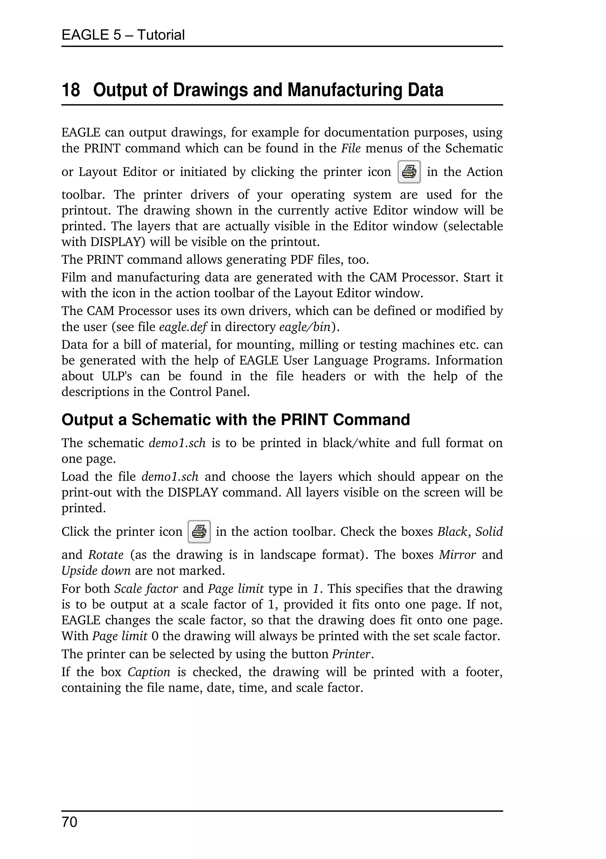 EAGLE 5 – Tutorial


18  Output of Drawings and Manufacturing Data

EAGLE can output drawings, for example for documentation purposes, using 
the PRINT command which can be found in the File menus of the Schematic 
or Layout Editor or initiated by clicking the printer icon                       in the Action 
toolbar.   The   printer   drivers   of   your   operating   system   are   used   for   the 
printout. The drawing shown in the currently active Editor window will be 
printed. The layers that are actually visible in the Editor window (selectable 
with DISPLAY) will be visible on the printout.
The PRINT command allows generating PDF files, too.
Film and manufacturing data are generated with the CAM Processor. Start it 
with the icon in the action toolbar of the Layout Editor window.
The CAM Processor uses its own drivers, which can be defined or modified by 
the user (see file eagle.def in directory eagle/bin).
Data for a bill of material, for mounting, milling or testing machines etc. can 
be generated with the help of EAGLE User Language Programs. Information 
about   ULP's   can   be   found   in   the   file   headers   or   with   the   help   of   the 
descriptions in the Control Panel.

Output a Schematic with the PRINT Command
The schematic  demo1.sch  is to be printed in black/white and full format on 
one page.
Load the file  demo1.sch  and choose the layers which should appear on the 
print­out with the DISPLAY command. All layers visible on the screen will be 
printed.
Click the printer icon            in the action toolbar. Check the boxes Black, Solid 
and  Rotate  (as the drawing is in landscape format). The boxes  Mirror  and 
Upside down are not marked.
For both Scale factor and Page limit type in 1. This specifies that the drawing 
is to be output at a scale factor of 1, provided it fits onto one page. If not, 
EAGLE changes the scale factor, so that the drawing does fit onto one page. 
With Page limit 0 the drawing will always be printed with the set scale factor.
The printer can be selected by using the button Printer.
If   the   box  Caption  is   checked,   the   drawing   will   be   printed   with   a   footer, 
containing the file name, date, time, and scale factor.




70
 