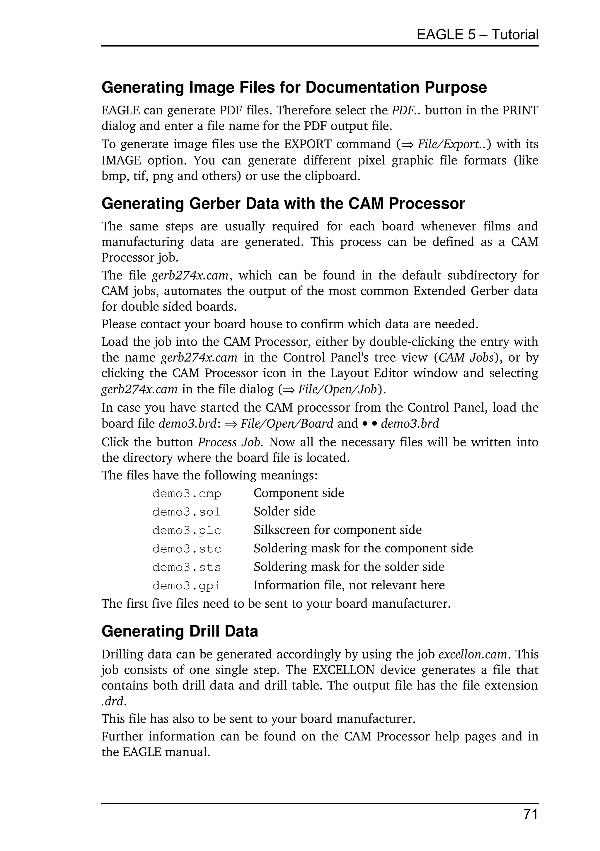 EAGLE 5 – Tutorial


Generating Image Files for Documentation Purpose
EAGLE can generate PDF files. Therefore select the PDF.. button in the PRINT 
dialog and enter a file name for the PDF output file.
To generate image files use the EXPORT command ( File/Export..) with its 
IMAGE   option.   You   can   generate   different   pixel   graphic   file   formats   (like 
bmp, tif, png and others) or use the clipboard.

Generating Gerber Data with the CAM Processor
The   same   steps   are   usually   required   for   each   board   whenever   films   and 
manufacturing   data   are  generated.   This   process can be  defined  as a CAM 
Processor job.
The file  gerb274x.cam, which  can  be found in the default subdirectory for 
CAM jobs, automates the output of the most common Extended Gerber data 
for double sided boards.
Please contact your board house to confirm which data are needed.
Load the job into the CAM Processor, either by double­clicking the entry with 
the name  gerb274x.cam  in the Control Panel's tree view (CAM Jobs), or by 
clicking the CAM Processor icon in the Layout Editor window and selecting 
gerb274x.cam in the file dialog (File/Open/Job).
In case you have started the CAM processor from the Control Panel, load the 
board file demo3.brd:  File/Open/Board and   demo3.brd
Click the button Process Job.  Now all the necessary files will be written into 
the directory where the board file is located.
The files have the following meanings:
          demo3.cmp             Component side
          demo3.sol             Solder side
          demo3.plc             Silkscreen for component side
          demo3.stc             Soldering mask for the component side
          demo3.sts             Soldering mask for the solder side
          demo3.gpi             Information file, not relevant here
The first five files need to be sent to your board manufacturer.

Generating Drill Data
Drilling data can be generated accordingly by using the job excellon.cam. This 
job consists of one single step. The EXCELLON device generates a file that 
contains both drill data and drill table. The output file has the file extension 
.drd.
This file has also to be sent to your board manufacturer.
Further information can be found on the CAM Processor help pages and in 
the EAGLE manual.



                                                                                         71
 
