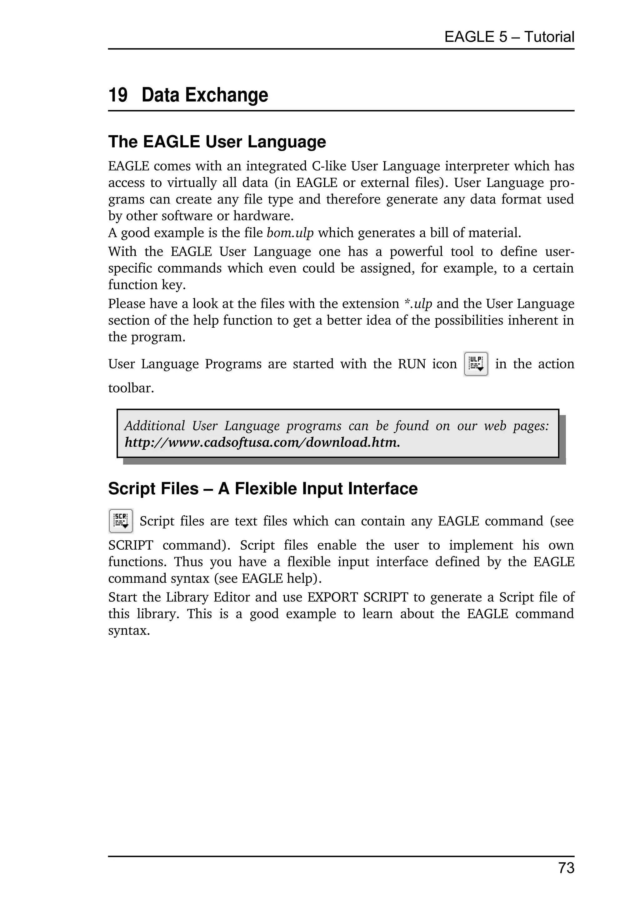 EAGLE 5 – Tutorial


19  Data Exchange

The EAGLE User Language
EAGLE comes with an integrated C­like User Language interpreter which has 
access to virtually all data (in EAGLE or external files). User Language pro­
grams can create any file type and therefore generate any data format used 
by other software or hardware.
A good example is the file bom.ulp which generates a bill of material.
With   the   EAGLE   User   Language   one   has   a   powerful   tool   to   define   user­
specific commands which even could be assigned, for example, to a certain 
function key.
Please have a look at the files with the extension *.ulp and the User Language 
section of the help function to get a better idea of the possibilities inherent in 
the program.
User Language Programs are started with the RUN icon                          in the action 
toolbar.

   Additional   User   Language   programs   can   be   found   on   our   web   pages:  
   http://www.cadsoftusa.com/download.htm.


Script Files – A Flexible Input Interface
       Script files are text files which can contain any EAGLE command (see 
SCRIPT   command).   Script   files   enable   the   user   to   implement   his   own 
functions.   Thus   you  have   a   flexible   input   interface   defined   by  the  EAGLE 
command syntax (see EAGLE help).
Start the Library Editor and use EXPORT SCRIPT to generate a Script file of 
this   library.   This   is   a   good   example   to   learn   about   the   EAGLE   command 
syntax.




                                                                                            73
 