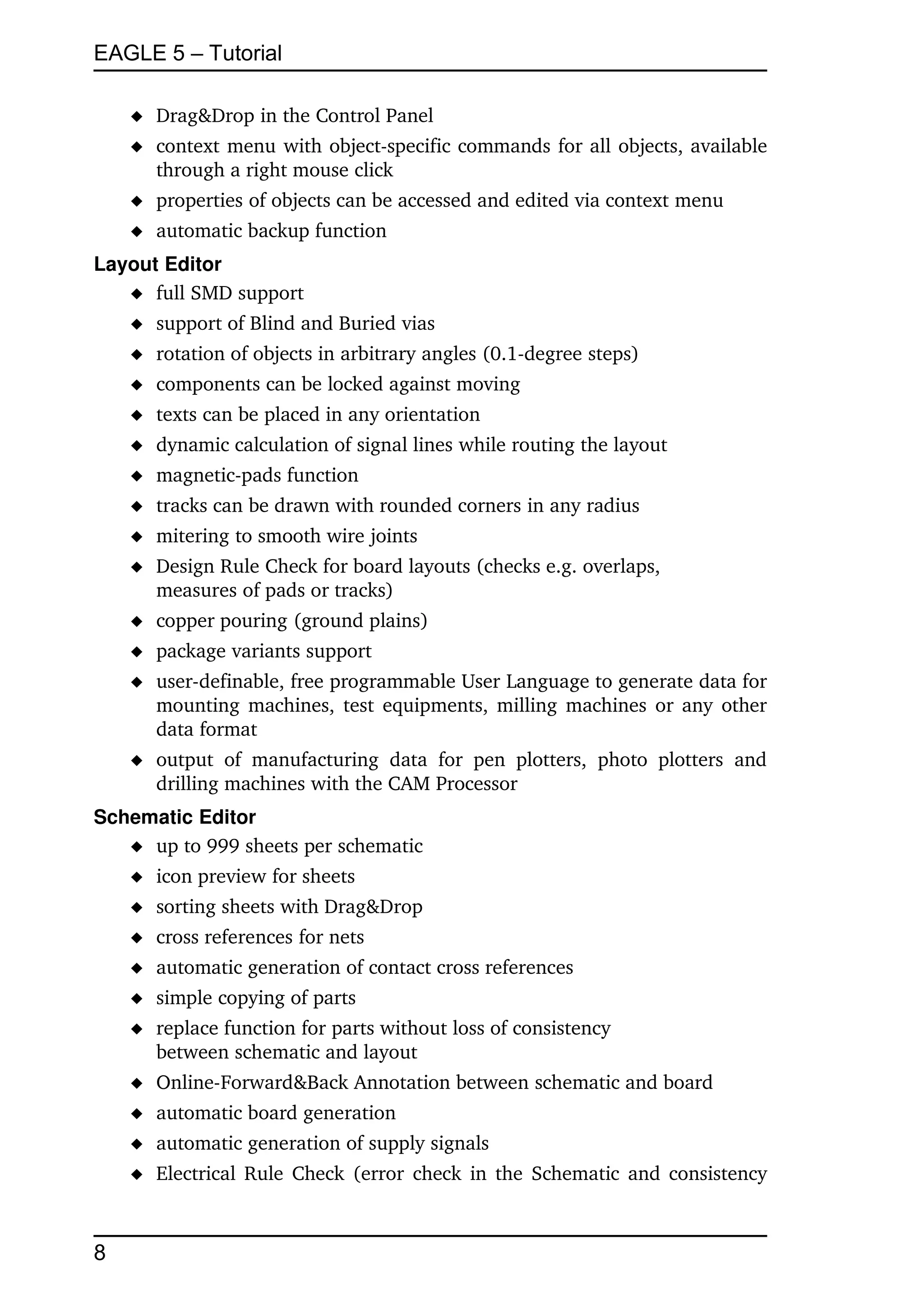 EAGLE 5 – Tutorial

     Drag&Drop in the Control Panel
     context menu with object­specific commands for all objects, available 
      through a right mouse click
     properties of objects can be accessed and edited via context menu
     automatic backup function
Layout Editor
    full SMD support
     support of Blind and Buried vias
     rotation of objects in arbitrary angles (0.1­degree steps)
     components can be locked against moving
     texts can be placed in any orientation
     dynamic calculation of signal lines while routing the layout
     magnetic­pads function 
     tracks can be drawn with rounded corners in any radius
     mitering to smooth wire joints
     Design Rule Check for board layouts (checks e.g. overlaps, 
      measures of pads or tracks)
     copper pouring (ground plains)
     package variants support
     user­definable, free programmable User Language to generate data for 
      mounting machines, test equipments, milling machines or any other 
      data format
     output   of   manufacturing   data   for   pen   plotters,   photo   plotters   and 
      drilling machines with the CAM Processor
Schematic Editor
    up to 999 sheets per schematic
     icon preview for sheets
     sorting sheets with Drag&Drop
     cross references for nets
     automatic generation of contact cross references
     simple copying of parts
     replace function for parts without loss of consistency
      between schematic and layout
     Online­Forward&Back Annotation between schematic and board
     automatic board generation
     automatic generation of supply signals
     Electrical Rule Check (error check in the Schematic and consistency 



8
 