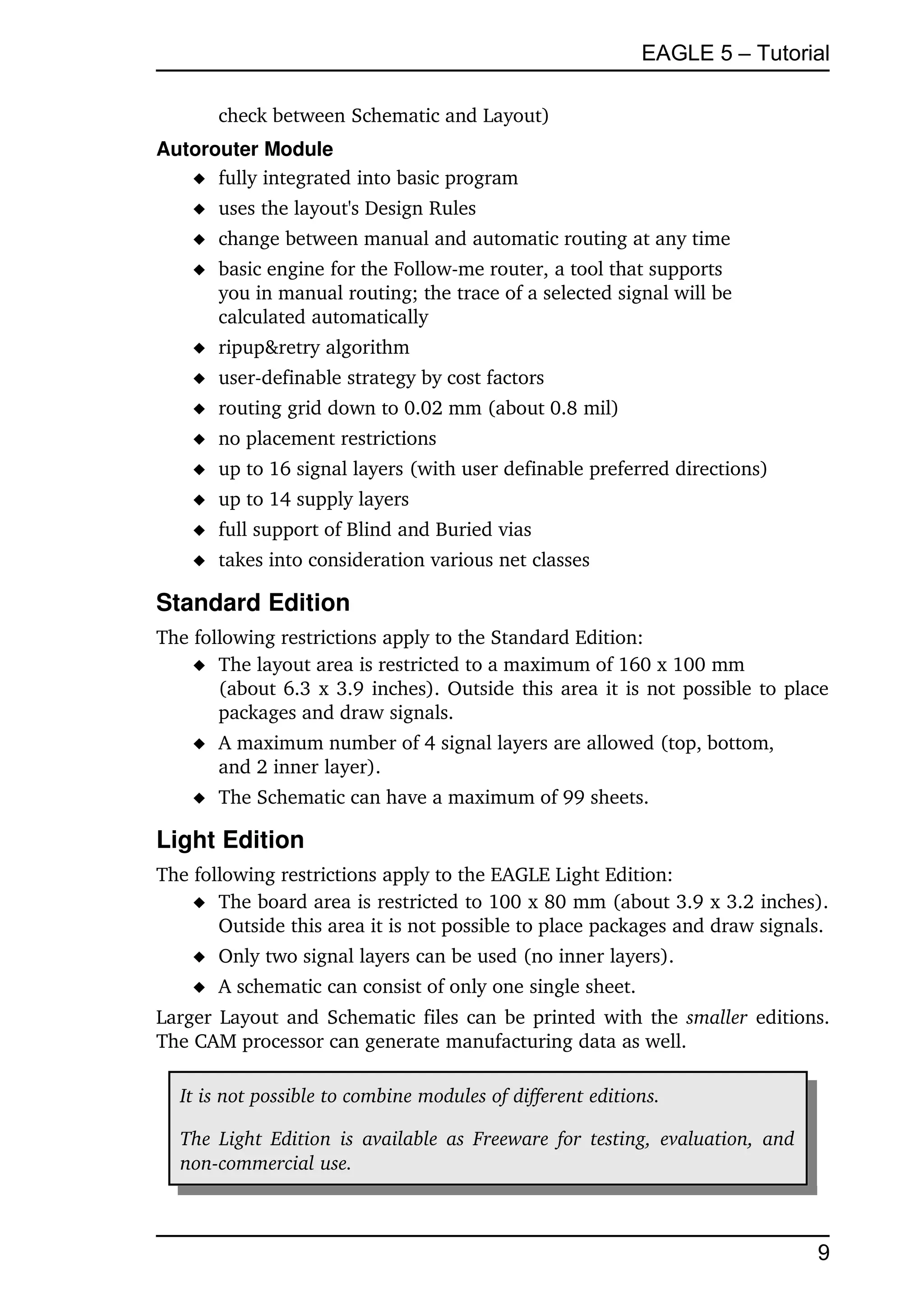 EAGLE 5 – Tutorial

       check between Schematic and Layout)
Autorouter Module
    fully integrated into basic program
     uses the layout's Design Rules
     change between manual and automatic routing at any time
     basic engine for the Follow­me router, a tool that supports 
      you in manual routing; the trace of a selected signal will be
      calculated automatically
     ripup&retry algorithm
     user­definable strategy by cost factors
     routing grid down to 0.02 mm (about 0.8 mil)
     no placement restrictions
     up to 16 signal layers (with user definable preferred directions)
     up to 14 supply layers
     full support of Blind and Buried vias
     takes into consideration various net classes

Standard Edition
The following restrictions apply to the Standard Edition:
     The layout area is restricted to a maximum of 160 x 100 mm
       (about 6.3 x 3.9 inches). Outside this area it is not possible to place 
       packages and draw signals.
     A maximum number of 4 signal layers are allowed (top, bottom,
      and 2 inner layer).
     The Schematic can have a maximum of 99 sheets.

Light Edition
The following restrictions apply to the EAGLE Light Edition:
     The board area is restricted to 100 x 80 mm (about 3.9 x 3.2 inches). 
       Outside this area it is not possible to place packages and draw signals.
     Only two signal layers can be used (no inner layers).
     A schematic can consist of only one single sheet.
Larger Layout and Schematic files can be printed with the  smaller  editions. 
The CAM processor can generate manufacturing data as well.

  It is not possible to combine modules of different editions.

  The Light Edition  is  available as Freeware for  testing, evaluation, and  
  non­commercial use. 



                                                                                 9
 