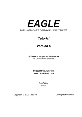 EAGLE
      EASILY APPLICABLE GRAPHICAL LAYOUT EDITOR



                           Tutorial

                           Version 5


               Schematic – Layout – Autorouter
                    for Linux® Mac® Windows®




                    CadSoft Computer Inc.
                    www.cadsoftusa.com




                            3rd Edition
                              90327550




Copyright © 2009 CadSoft                       All Rights Reserved
 