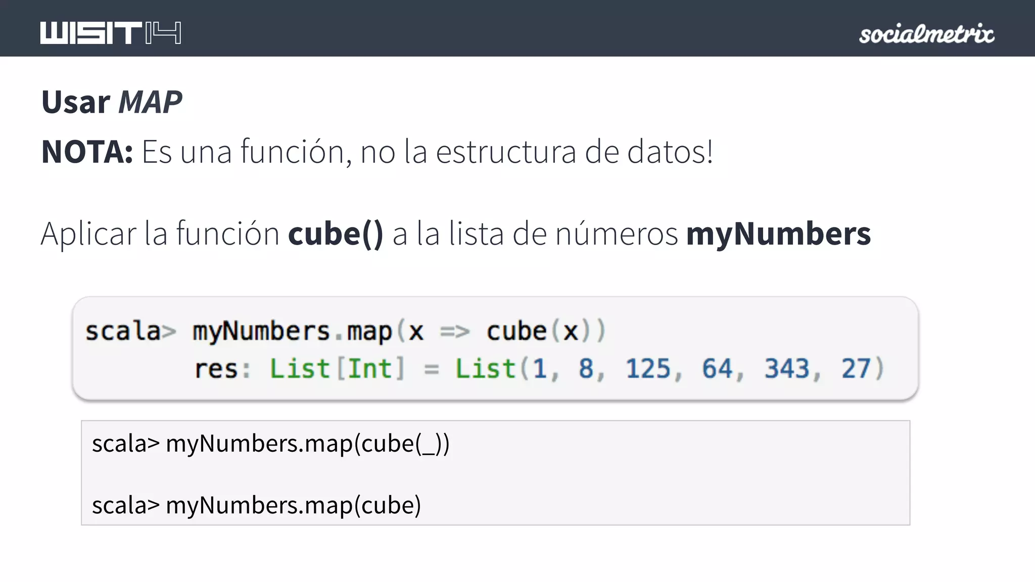 Usar MAP 
NOTA: Es una función, no la estructura de datos! 
Aplicar la función cube() a la lista de números myNumbers 
scala> myNumbers.map(cube(_)) 
scala> myNumbers.map(cube) 
 