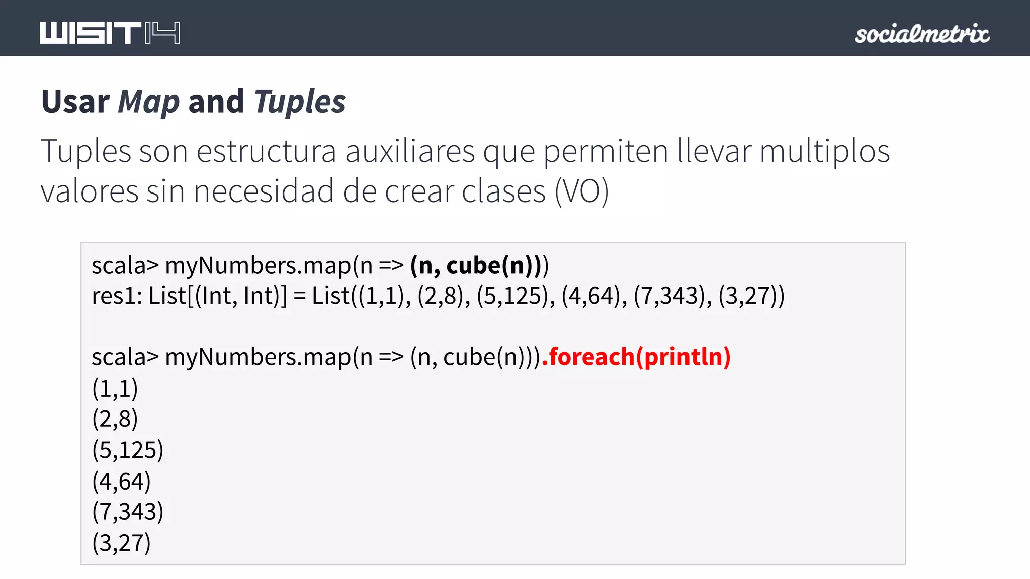 Usar Map and Tuples 
Tuples son estructura auxiliares que permiten llevar multiplos 
valores sin necesidad de crear clases (VO) 
scala> myNumbers.map(n => (n, cube(n))) 
res1: List[(Int, Int)] = List((1,1), (2,8), (5,125), (4,64), (7,343), (3,27)) 
scala> myNumbers.map(n => (n, cube(n))).foreach(println) 
(1,1) 
(2,8) 
(5,125) 
(4,64) 
(7,343) 
(3,27) 
 