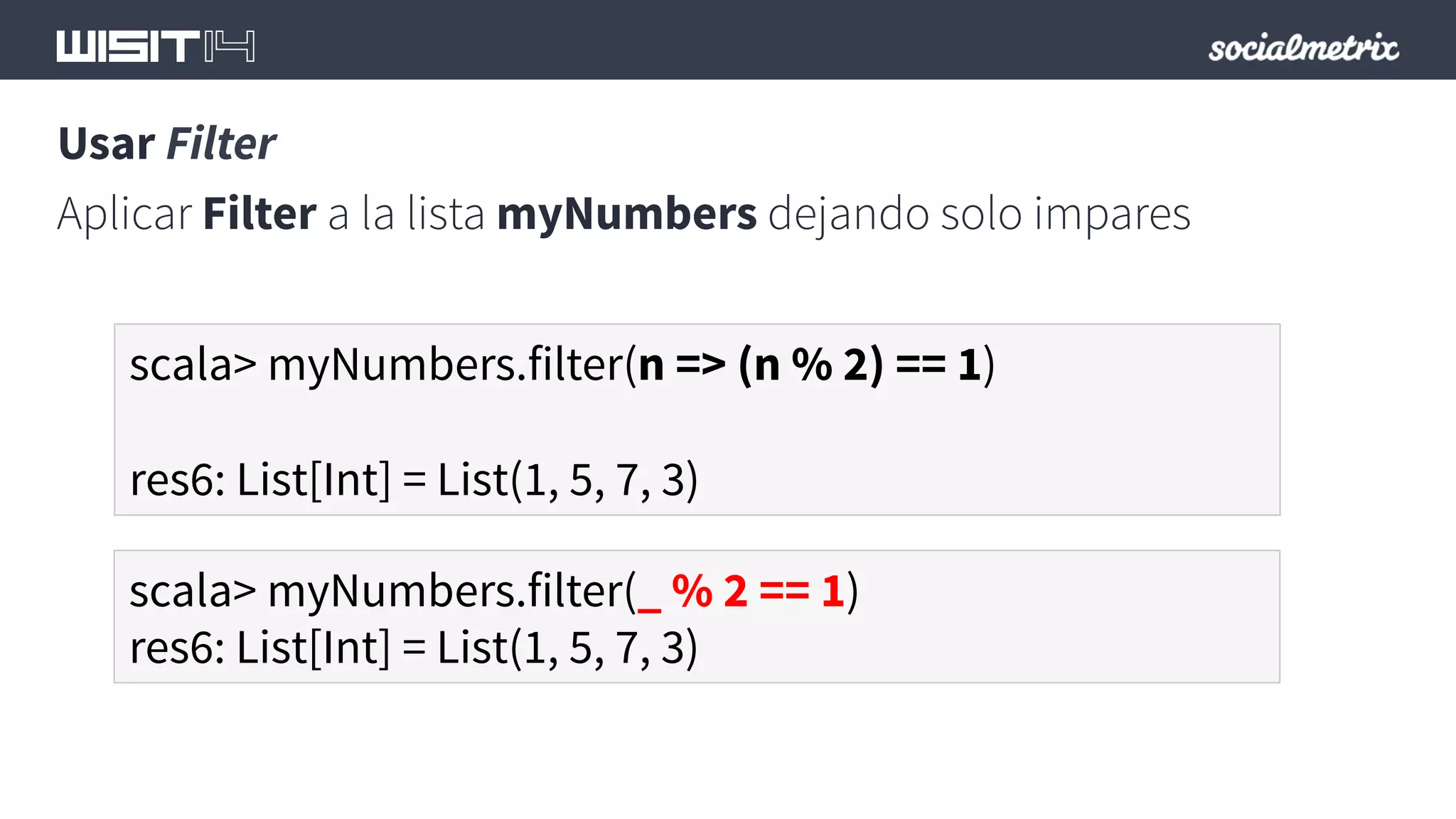 Usar Filter 
Aplicar Filter a la lista myNumbers dejando solo impares 
scala> myNumbers.filter(n => (n % 2) == 1) 
res6: List[Int] = List(1, 5, 7, 3) 
scala> myNumbers.filter(_ % 2 == 1) 
res6: List[Int] = List(1, 5, 7, 3) 
 