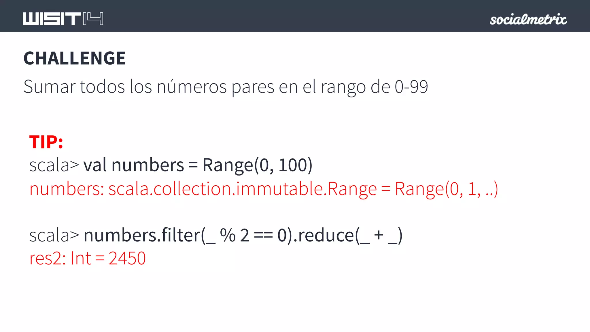 CHALLENGE 
Sumar todos los números pares en el rango de 0-99 
TIP: 
scala> val numbers = Range(0, 100) 
numbers: scala.collection.immutable.Range = Range(0, 1, ..) 
scala> numbers.filter(_ % 2 == 0).reduce(_ + _) 
res2: Int = 2450 
 