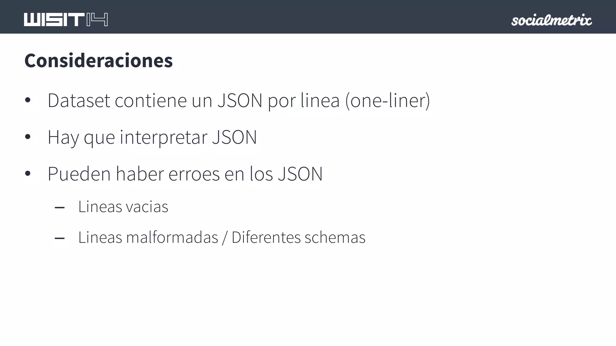 Consideraciones 
• Dataset contiene un JSON por linea (one-liner) 
• Hay que interpretar JSON 
• Pueden haber erroes en los JSON 
– Lineas vacias 
– Lineas malformadas / Diferentes schemas 
 