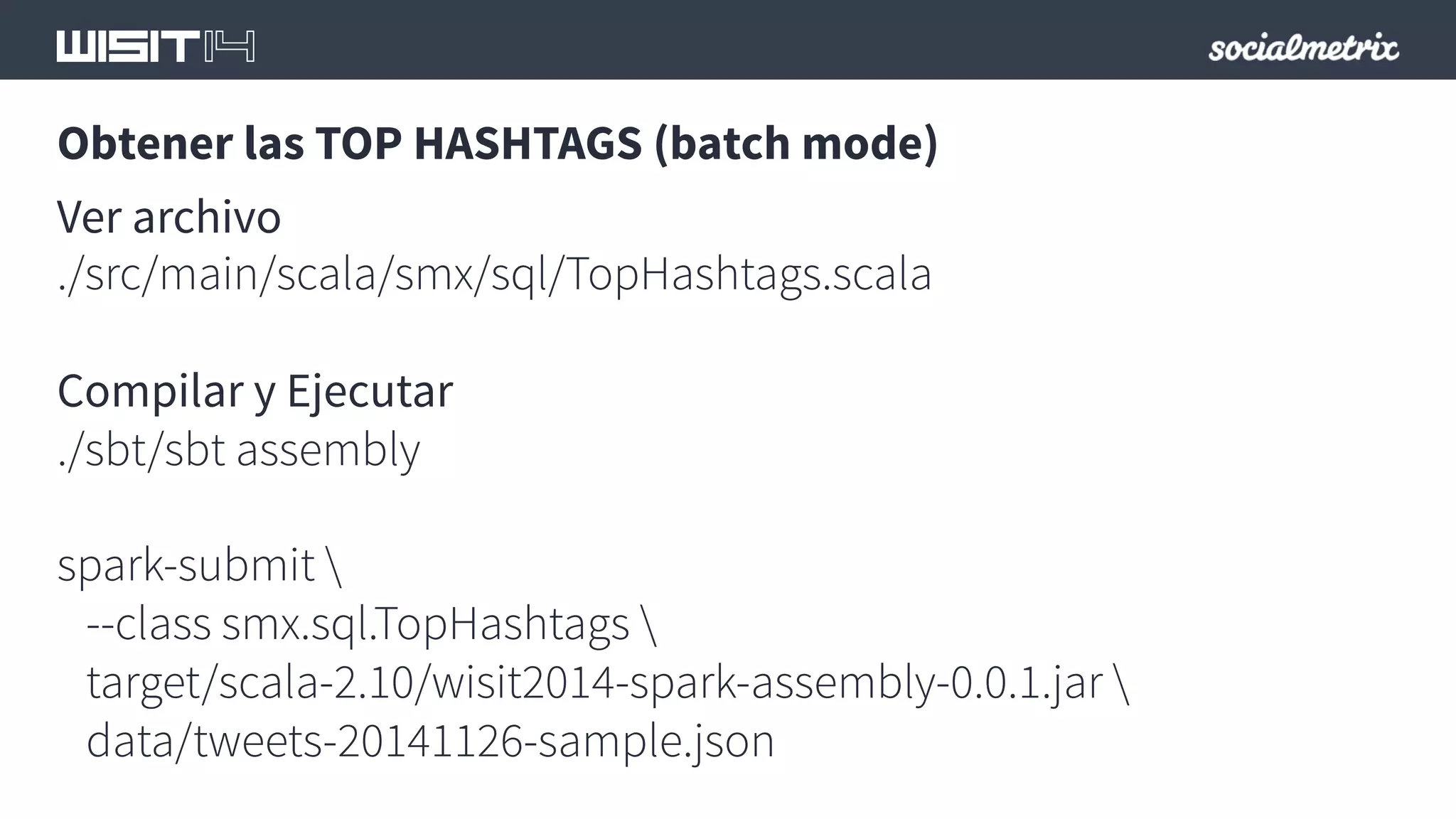 Obtener las TOP HASHTAGS (batch mode) 
Ver archivo 
./src/main/scala/smx/sql/TopHashtags.scala 
Compilar y Ejecutar 
./sbt/sbt assembly 
spark-submit  
--class smx.sql.TopHashtags  
target/scala-2.10/wisit2014-spark-assembly-0.0.1.jar  
data/tweets-20141126-sample.json 
 