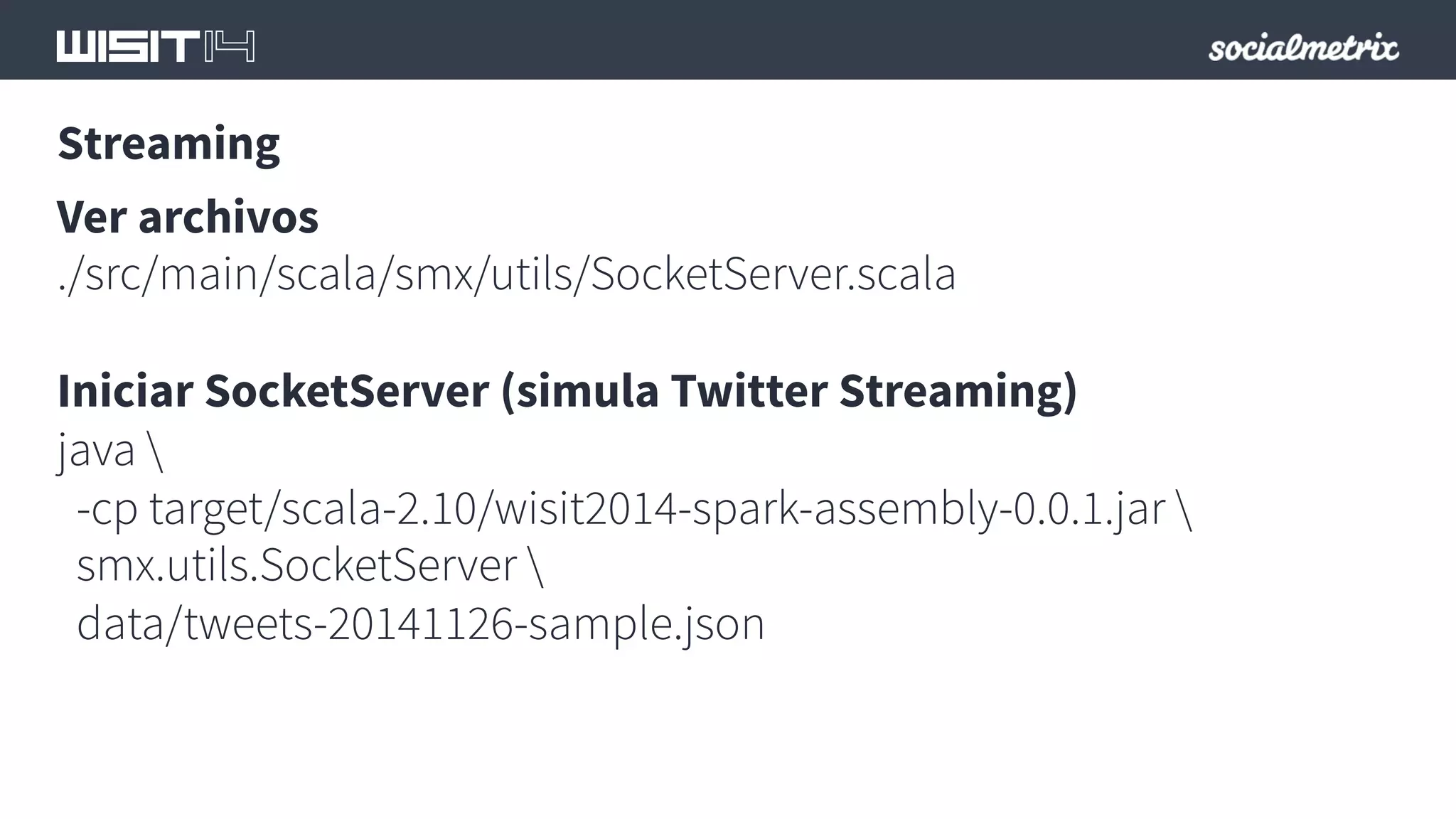 Streaming 
Ver archivos 
./src/main/scala/smx/utils/SocketServer.scala 
Iniciar SocketServer (simula Twitter Streaming) 
java  
-cp target/scala-2.10/wisit2014-spark-assembly-0.0.1.jar  
smx.utils.SocketServer  
data/tweets-20141126-sample.json 
 