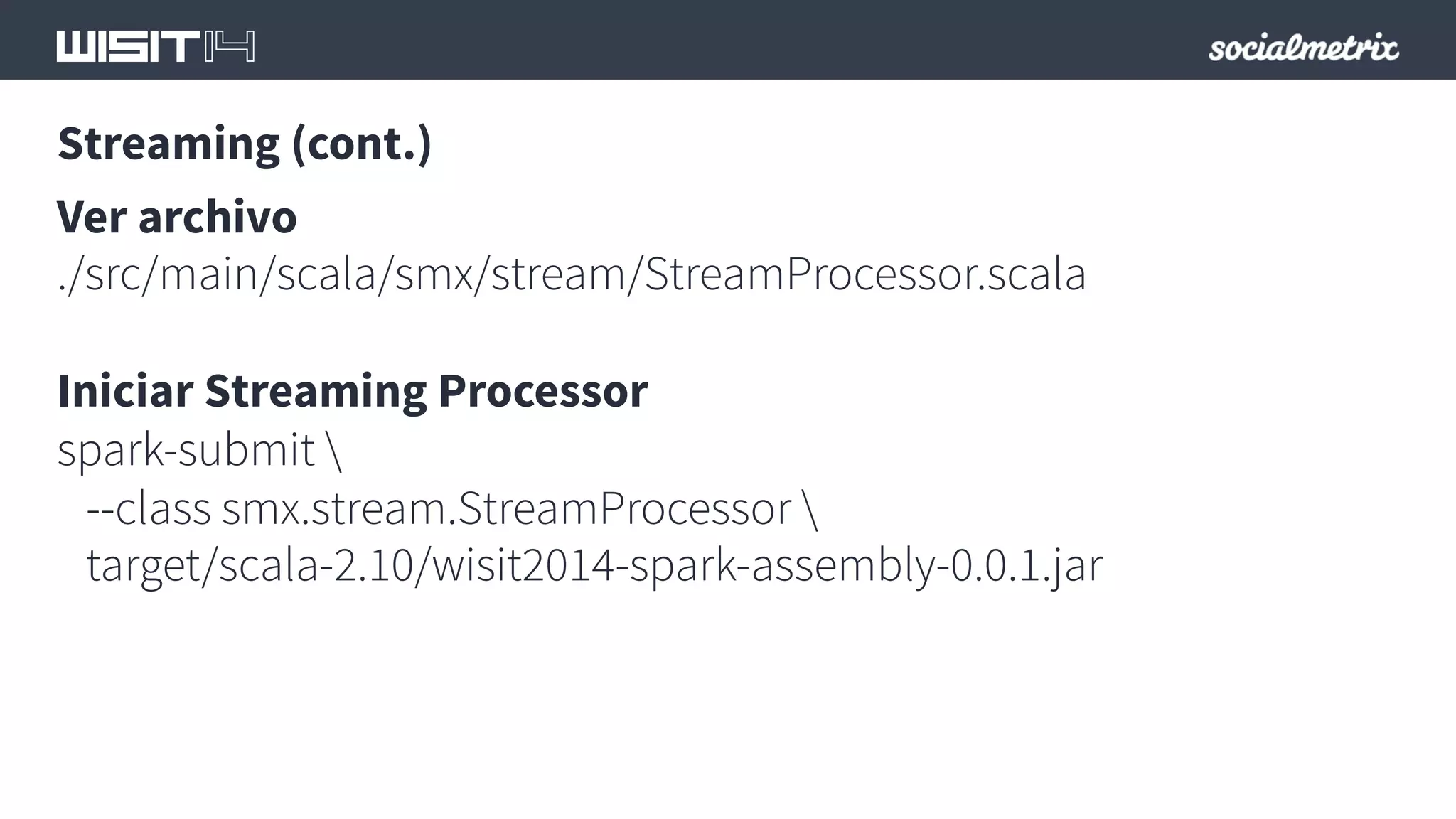 Streaming (cont.) 
Ver archivo 
./src/main/scala/smx/stream/StreamProcessor.scala 
Iniciar Streaming Processor 
spark-submit  
--class smx.stream.StreamProcessor  
target/scala-2.10/wisit2014-spark-assembly-0.0.1.jar 
 