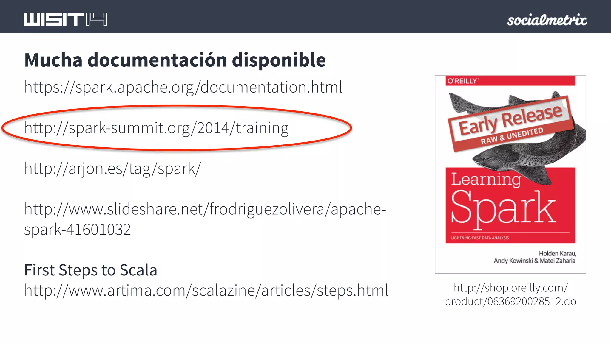Mucha documentación disponible 
https://spark.apache.org/documentation.html 
http://spark-summit.org/2014/training 
http://arjon.es/tag/spark/ 
http://www.slideshare.net/frodriguezolivera/apache-spark- 
41601032 
First Steps to Scala 
http://www.artima.com/scalazine/articles/steps.html 
http://shop.oreilly.com/ 
product/0636920028512.do 
 