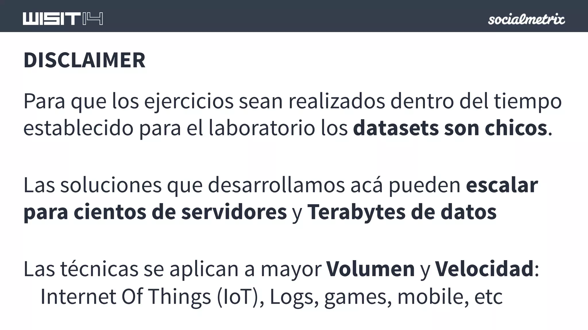 DISCLAIMER 
Para que los ejercicios sean realizados dentro del tiempo 
establecido para el laboratorio los datasets son chicos. 
Las soluciones que desarrollamos acá pueden escalar 
para cientos de servidores y Terabytes de datos 
Las técnicas se aplican a mayor Volumen y Velocidad: 
Internet Of Things (IoT), Logs, games, mobile, etc 
 