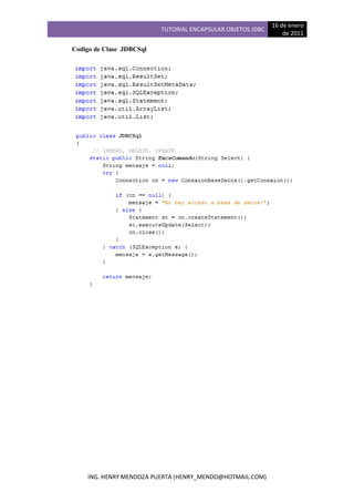 16 de enero
                          TUTORIAL ENCAPSULAR OBJETOS JDBC
                                                                 de 2011

Codigo de Clase JDBCSql




    ING. HENRY MENDOZA PUERTA (HENRY_MENDO@HOTMAIL.COM)
 