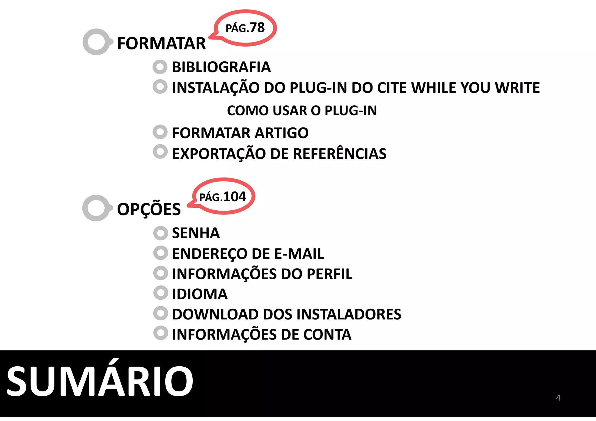 4
SUMÁRIO
FORMATAR
BIBLIOGRAFIA
INSTALAÇÃO DO PLUG-IN DO CITE WHILE YOU WRITE
COMO USAR O PLUG-IN
FORMATAR ARTIGO
EXPORTAÇÃO DE REFERÊNCIAS
OPÇÕES
SENHA
ENDEREÇO DE E-MAIL
INFORMAÇÕES DO PERFIL
IDIOMA
DOWNLOAD DOS INSTALADORES
INFORMAÇÕES DE CONTA
PÁG.78
PÁG.104
 