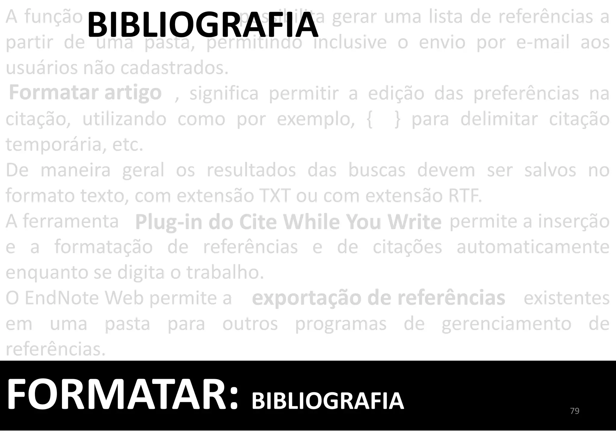FORMATAR: BIBLIOGRAFIA
A função possibilita gerar uma lista de referências a
partir de uma pasta, permitindo inclusive o envio por e-mail aos
usuários não cadastrados.
, significa permitir a edição das preferências na
citação, utilizando como por exemplo, { } para delimitar citação
temporária, etc.
De maneira geral os resultados das buscas devem ser salvos no
formato texto, com extensão TXT ou com extensão RTF.
A ferramenta permite a inserção
e a formatação de referências e de citações automaticamente
enquanto se digita o trabalho.
O EndNote Web permite a existentes
em uma pasta para outros programas de gerenciamento de
referências.
BIBLIOGRAFIA
Formatar artigo
exportação de referências
Plug-in do Cite While You Write
79
 