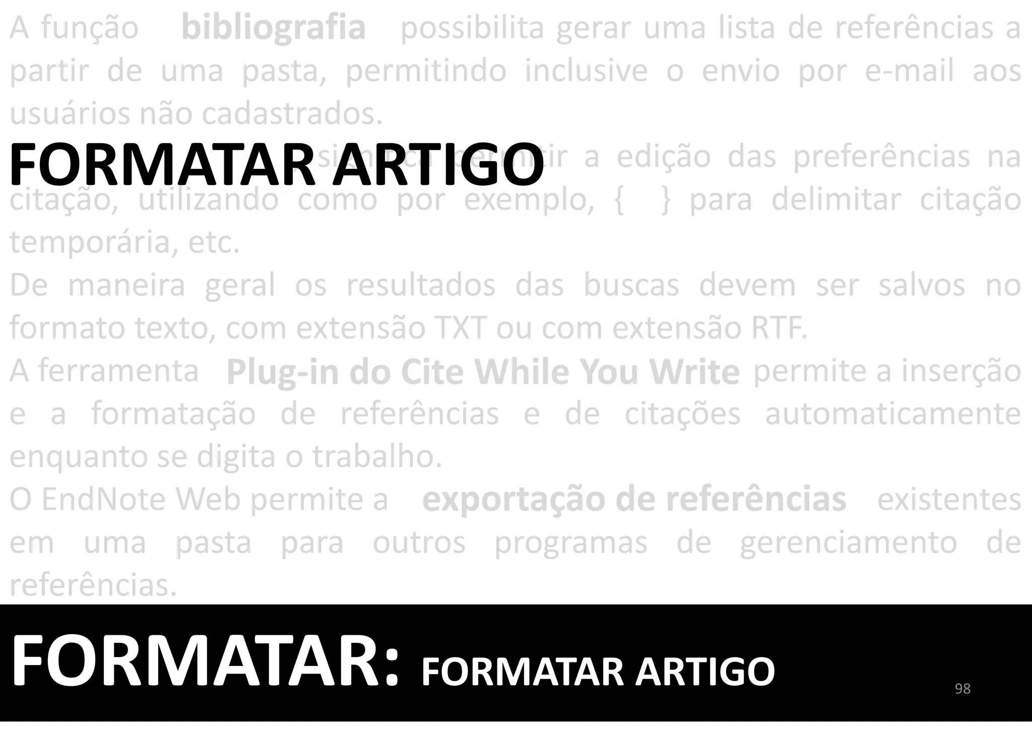 FORMATAR: FORMATAR ARTIGO
A função possibilita gerar uma lista de referências a
partir de uma pasta, permitindo inclusive o envio por e-mail aos
usuários não cadastrados.
, significa permitir a edição das preferências na
citação, utilizando como por exemplo, { } para delimitar citação
temporária, etc.
De maneira geral os resultados das buscas devem ser salvos no
formato texto, com extensão TXT ou com extensão RTF.
A ferramenta permite a inserção
e a formatação de referências e de citações automaticamente
enquanto se digita o trabalho.
O EndNote Web permite a existentes
em uma pasta para outros programas de gerenciamento de
referências.
bibliografia
FORMATAR ARTIGO
exportação de referências
Plug-in do Cite While You Write
98
 