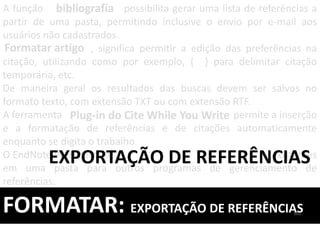 A função possibilita gerar uma lista de referências a
partir de uma pasta, permitindo inclusive o envio por e-mail aos
usuários não cadastrados.
, significa permitir a edição das preferências na
citação, utilizando como por exemplo, { } para delimitar citação
temporária, etc.
De maneira geral os resultados das buscas devem ser salvos no
formato texto, com extensão TXT ou com extensão RTF.
A ferramenta permite a inserção
e a formatação de referências e de citações automaticamente
enquanto se digita o trabalho.
O EndNote Web permite a existentes
em uma pasta para outros programas de gerenciamento de
referências.
FORMATAR: EXPORTAÇÃO DE REFERÊNCIAS
bibliografia
Formatar artigo
EXPORTAÇÃO DE REFERÊNCIAS
Plug-in do Cite While You Write
101
 