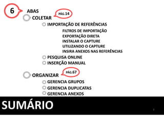 3
SUMÁRIO
6 ABAS
COLETAR
IMPORTAÇÃO DE REFERÊNCIAS
FILTROS DE IMPORTAÇÃO
EXPORTAÇÃO DIRETA
INSTALAR O CAPTURE
UTILIZANDO O CAPTURE
INSIRA ANEXOS NAS REFERÊNCIAS
PESQUISA ONLINE
INSERÇÃO MANUAL
ORGANIZAR
GERENCIA GRUPOS
GERENCIA DUPLICATAS
GERENCIA ANEXOS
PÁG.67
PÁG.14
 