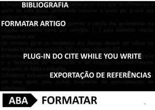 A função possibilita gerar uma lista de referências a
partir de uma pasta, permitindo inclusive o envio por e-mail aos
usuários não cadastrados.
, significa permitir a edição das preferências na
citação, utilizando como por exemplo, { } para delimitar citação
temporária, etc.
De maneira geral os resultados das buscas devem ser salvos no
formato texto, com extensão TXT ou com extensão RTF.
A ferramenta permite a inserção
e a formatação de referências e de citações automaticamente
enquanto se digita o trabalho.
O EndNote Web permite a existentes
em uma pasta para outros programas de gerenciamento de
referências.
BIBLIOGRAFIA
FORMATAR ARTIGO
PLUG-IN DO CITE WHILE YOU WRITE
EXPORTAÇÃO DE REFERÊNCIAS
78FORMATARABA
 
