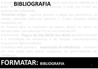 FORMATAR: BIBLIOGRAFIA
A função possibilita gerar uma lista de referências a
partir de uma pasta, permitindo inclusive o envio por e-mail aos
usuários não cadastrados.
, significa permitir a edição das preferências na
citação, utilizando como por exemplo, { } para delimitar citação
temporária, etc.
De maneira geral os resultados das buscas devem ser salvos no
formato texto, com extensão TXT ou com extensão RTF.
A ferramenta permite a inserção
e a formatação de referências e de citações automaticamente
enquanto se digita o trabalho.
O EndNote Web permite a existentes
em uma pasta para outros programas de gerenciamento de
referências.
BIBLIOGRAFIA
Formatar artigo
exportação de referências
Plug-in do Cite While You Write
79
 