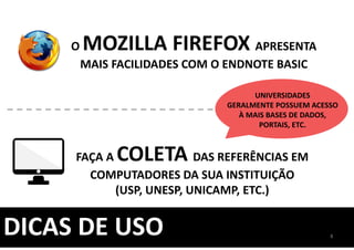 DICAS DE USO
O MOZILLA FIREFOX APRESENTA
MAIS FACILIDADES COM O ENDNOTE BASIC
FAÇA A COLETA DAS REFERÊNCIAS EM
COMPUTADORES DA SUA INSTITUIÇÃO
(USP, UNESP, UNICAMP, ETC.)
UNIVERSIDADES
GERALMENTE POSSUEM ACESSO
À MAIS BASES DE DADOS,
PORTAIS, ETC.
8
 
