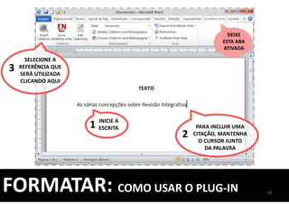 93
FORMATAR: COMO USAR O PLUG-IN
DEIXE
ESTA ABA
ATIVADA
INICIE A
ESCRITA1 PARA INCLUIR UMA
CITAÇÃO, MANTENHA
O CURSOR JUNTO
DA PALAVRA
2
SELECIONE A
REFERÊNCIA QUE
SERÁ UTILIZADA
CLICANDO AQUI
3
 