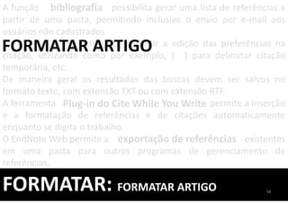 FORMATAR: FORMATAR ARTIGO
A função possibilita gerar uma lista de referências a
partir de uma pasta, permitindo inclusive o envio por e-mail aos
usuários não cadastrados.
, significa permitir a edição das preferências na
citação, utilizando como por exemplo, { } para delimitar citação
temporária, etc.
De maneira geral os resultados das buscas devem ser salvos no
formato texto, com extensão TXT ou com extensão RTF.
A ferramenta permite a inserção
e a formatação de referências e de citações automaticamente
enquanto se digita o trabalho.
O EndNote Web permite a existentes
em uma pasta para outros programas de gerenciamento de
referências.
bibliografia
FORMATAR ARTIGO
exportação de referências
Plug-in do Cite While You Write
98
 