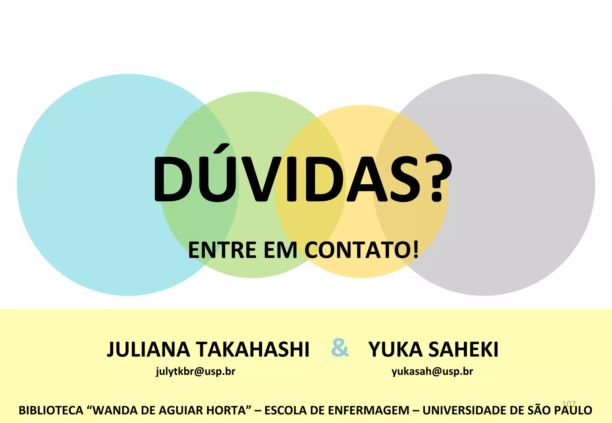102	
  
BIBLIOTECA	
  “WANDA	
  DE	
  AGUIAR	
  HORTA”	
  –	
  ESCOLA	
  DE	
  ENFERMAGEM	
  –	
  UNIVERSIDADE	
  DE	
  SÃO	
  PAULO	
  
DÚVIDAS?	
  
ENTRE	
  EM	
  CONTATO!	
  
JULIANA	
  TAKAHASHI	
   YUKA	
  SAHEKI	
  &	
  
julytkbr@usp.br	
   yukasah@usp.br	
  
 