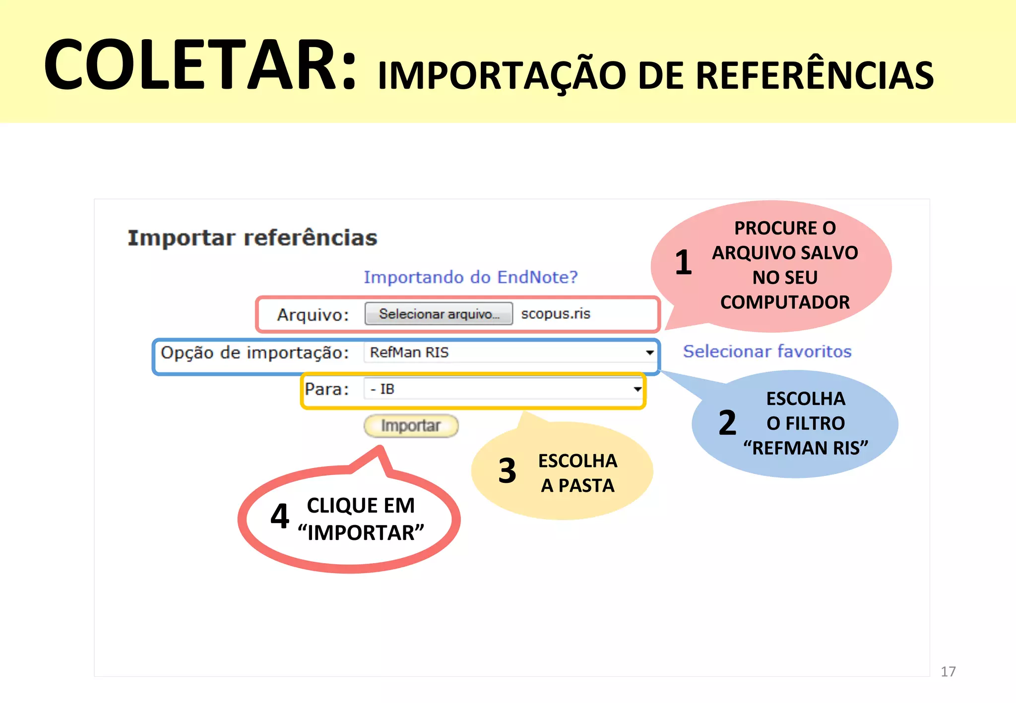 17	
  
PROCURE	
  O	
  	
  
ARQUIVO	
  SALVO	
  	
  
NO	
  SEU	
  	
  
COMPUTADOR	
  
1	
  
ESCOLHA	
  	
  
O	
  FILTRO	
  	
  
“REFMAN	
  RIS”	
  
2	
  
ESCOLHA	
  	
  
A	
  PASTA	
  3	
  
CLIQUE	
  EM	
  
“IMPORTAR”	
  
4	
  
COLETAR:	
  IMPORTAÇÃO	
  DE	
  REFERÊNCIAS	
  
 