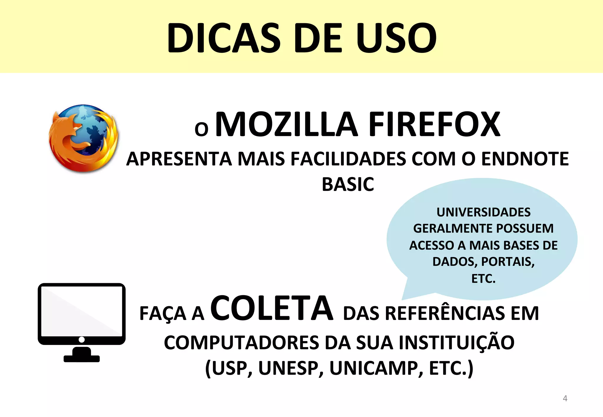FAÇA	
  A	
  COLETA	
  DAS	
  REFERÊNCIAS	
  EM	
  
COMPUTADORES	
  DA	
  SUA	
  INSTITUIÇÃO	
  	
  
(USP,	
  UNESP,	
  UNICAMP,	
  ETC.)	
  
UNIVERSIDADES	
  
GERALMENTE	
  POSSUEM	
  
ACESSO	
  A	
  MAIS	
  BASES	
  DE	
  
DADOS,	
  PORTAIS,	
  	
  
ETC.	
  
4	
  
DICAS	
  DE	
  USO	
  
O	
  MOZILLA	
  FIREFOX	
  	
  
APRESENTA	
  MAIS	
  FACILIDADES	
  COM	
  O	
  ENDNOTE	
  
BASIC	
  
 
