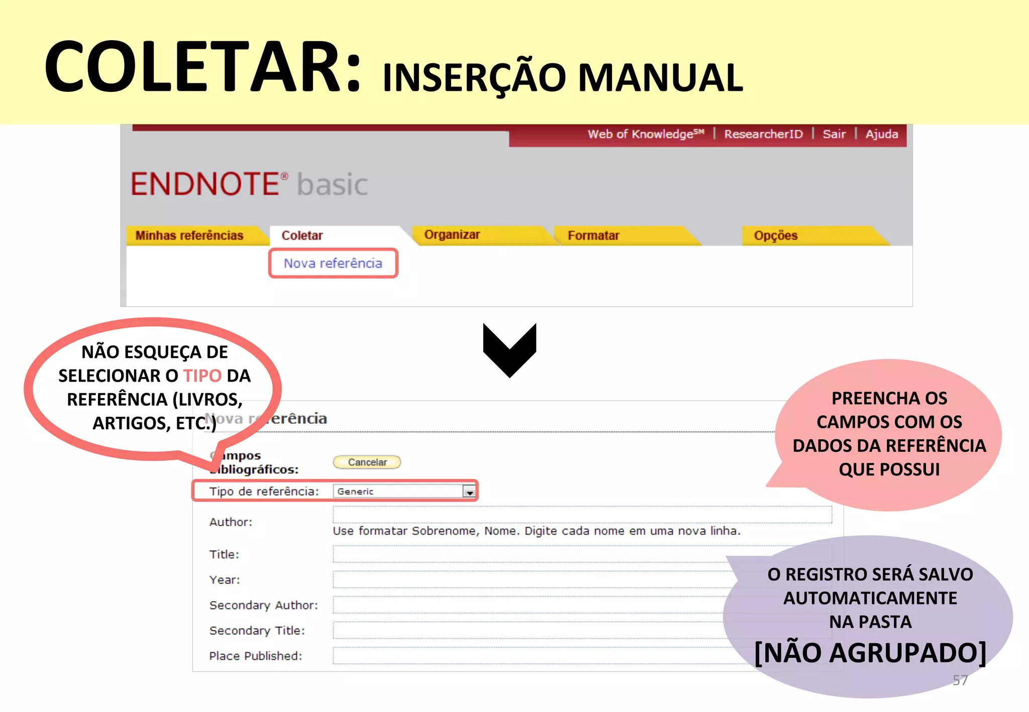 O	
  REGISTRO	
  SERÁ	
  SALVO	
  
AUTOMATICAMENTE	
  	
  
NA	
  PASTA	
  	
  
[NÃO	
  AGRUPADO]	
  
PREENCHA	
  OS	
  	
  
CAMPOS	
  COM	
  OS	
  	
  
DADOS	
  DA	
  REFERÊNCIA	
  	
  
QUE	
  POSSUI	
  
57	
  
NÃO	
  ESQUEÇA	
  DE	
  
SELECIONAR	
  O	
  TIPO	
  DA	
  
REFERÊNCIA	
  (LIVROS,	
  
ARTIGOS,	
  ETC.)	
  
COLETAR:	
  INSERÇÃO	
  MANUAL	
  
	
  
 