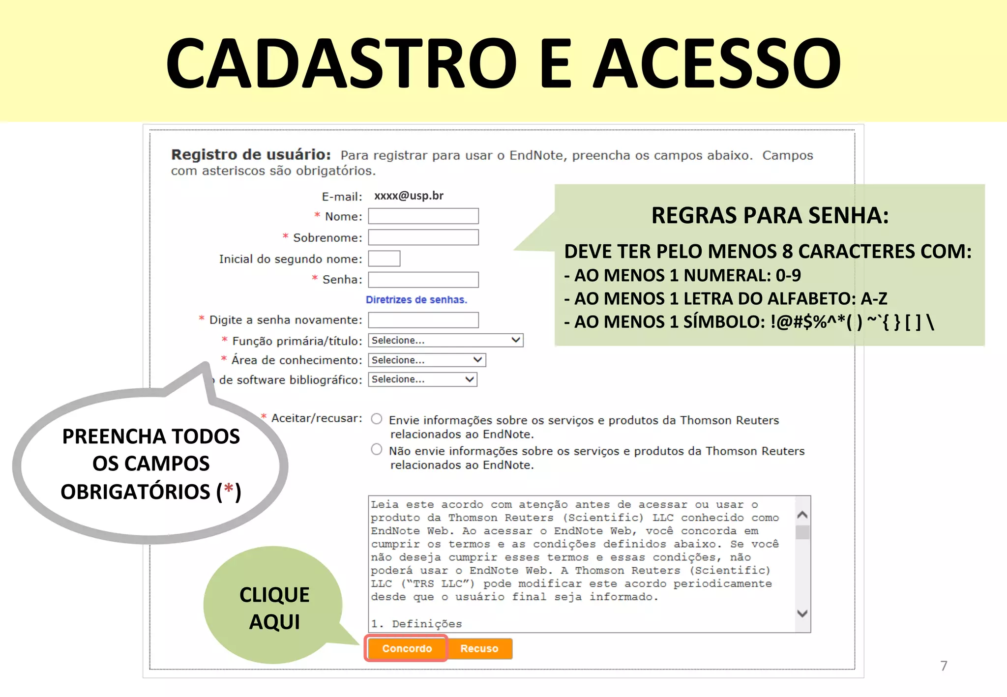 xxxx@usp.br	
  
REGRAS	
  PARA	
  SENHA:	
  	
  
DEVE	
  TER	
  PELO	
  MENOS	
  8	
  CARACTERES	
  COM:	
  
-­‐	
  AO	
  MENOS	
  1	
  NUMERAL:	
  0-­‐9	
  
-­‐	
  AO	
  MENOS	
  1	
  LETRA	
  DO	
  ALFABETO:	
  A-­‐Z	
  
-­‐	
  AO	
  MENOS	
  1	
  SÍMBOLO:	
  !@#$%^*(	
  )	
  ~`{	
  }	
  [	
  ]	
  	
  
PREENCHA	
  TODOS	
  	
  
OS	
  CAMPOS	
  
OBRIGATÓRIOS	
  (*)	
  
7	
  
CADASTRO	
  E	
  ACESSO	
  
CLIQUE	
  	
  
AQUI	
  
 