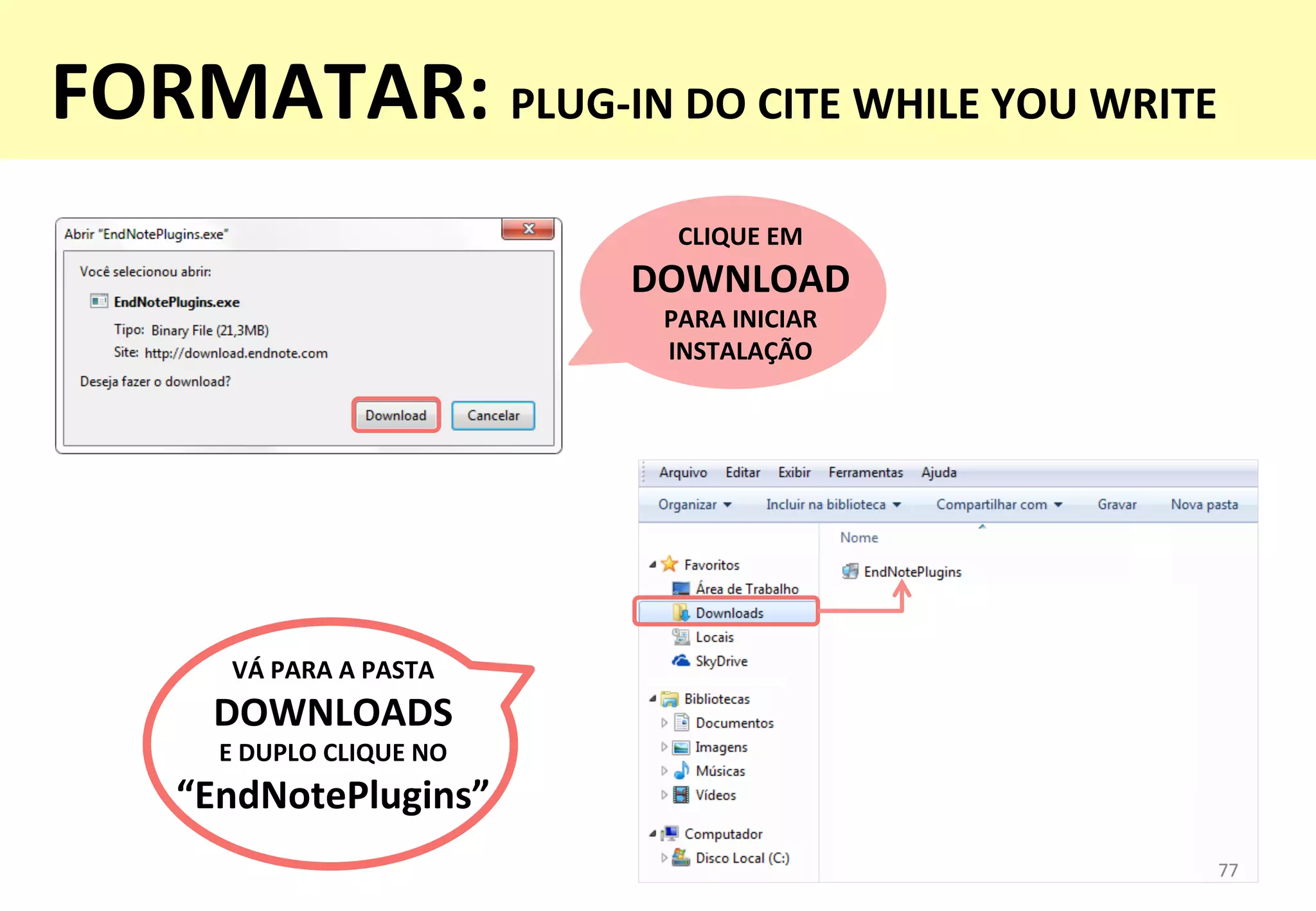 77	
  77	
  
CLIQUE	
  EM	
  
DOWNLOAD	
  
PARA	
  INICIAR	
  
INSTALAÇÃO	
  
VÁ	
  PARA	
  A	
  PASTA	
  
DOWNLOADS	
  	
  
E	
  DUPLO	
  CLIQUE	
  NO	
  
“EndNotePlugins”	
  
FORMATAR:	
  PLUG-­‐IN	
  DO	
  CITE	
  WHILE	
  YOU	
  WRITE	
  
 
